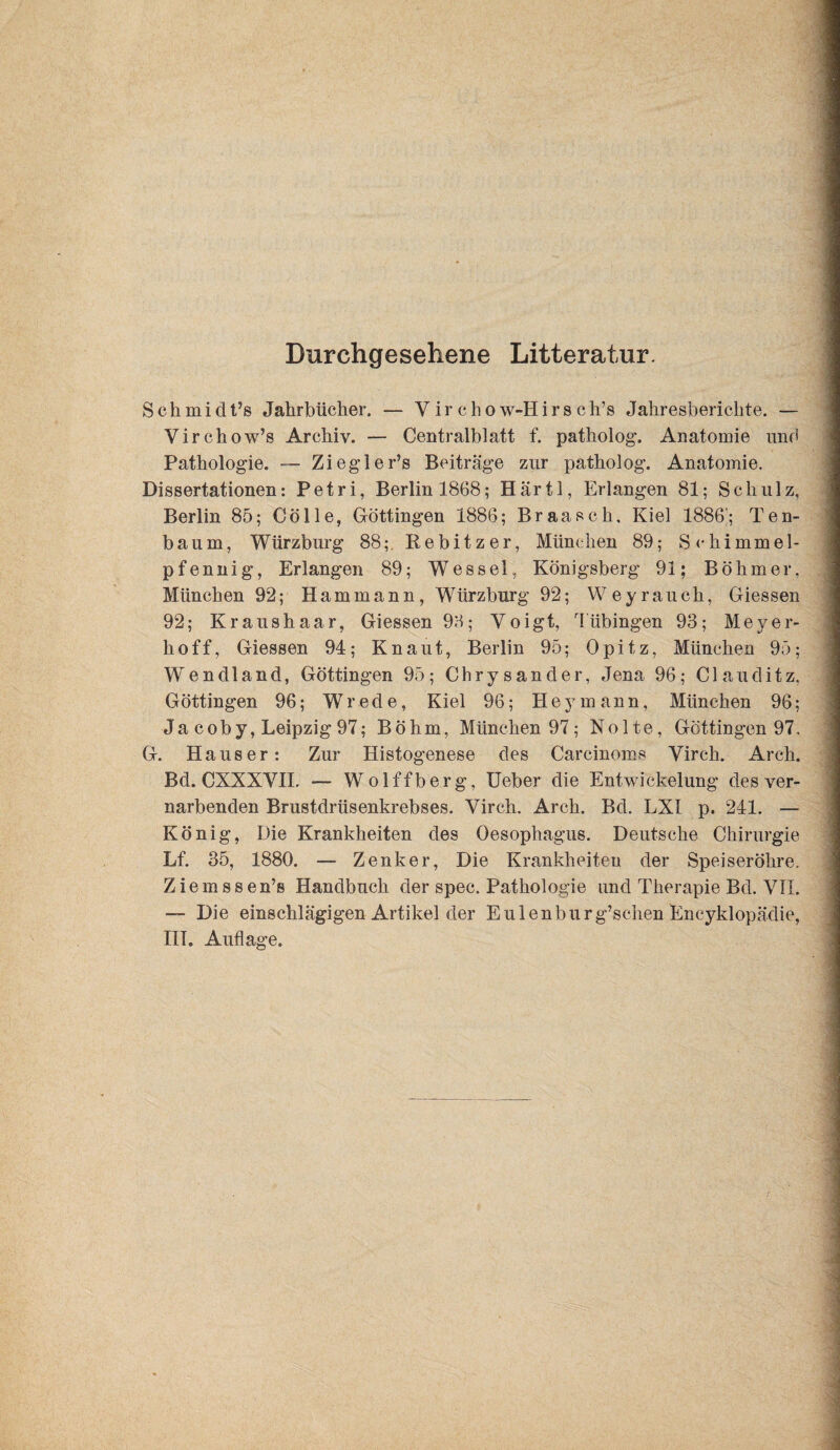 Durchgesehene Litteratur. Schmidt’s Jahrbücher. — Virchow-Hirsch’s Jahresberichte. — Virchow’s Archiv. — Centralblatt f. patholog. Anatomie und Pathologie. — Ziegler’s Beiträge zur patholog. Anatomie. Dissertationen: Petri, Berlin 1868; Härtl, Erlangen 81; Schulz, Berlin 85; Cölle, Göttingen 1886; Braasch. Kiel 1886'; Ten- baum, Würzburg 88;, Rebitzer, München 89; Schimmel¬ pfennig, Erlangen 89; Wessel, Königsberg 91; Böhmer, München 92; Hammann, Würzburg 92; Weyrauch, Giessen 92; Kraushaar, Giessen 96; Yoigt, Tübingen 93; Meyer¬ hoff, Giessen 94; Kn aut, Berlin 95; Opitz, München 95; Wendland, Göttingen 95; Chrysander, Jena 96; Clauditz, Göttingen 96; Wrede, Kiel 96; Hey mann, München 96; Ja coby, Leipzig 97; Böhm, München 97; Nolte, Göttingen 97, G. Hauser: Zur Histogenese des Carcinoms Virch. Arch. Bd. CXXXVH, — Wolffberg, lieber die Entwickelung des ver¬ narbenden Brustdrüsenkrebses. Virch. Arch. Bd. LXI p. 241. — König, Die Krankheiten des Oesophagus. Deutsche Chirurgie Lf. 35, 1880. — Zenker, Die Krankheiten der Speiseröhre. Ziemssen’s Handbuch der spec. Pathologie und Therapie Bd. VTL —• Die einschlägigen Artikel der Eulenburg’schen Encyklopädie, IlT, Auflage.