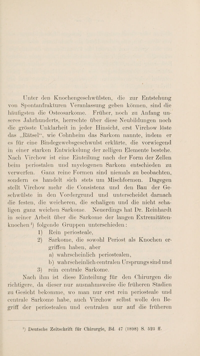 Unter den Knochengeschwülsten, die zur Entstehung von Spontanfrakturen Veranlassung geben können, sind die häufigsten die Osteosarkome. Früher, noch zu Anfang un¬ seres Jahrhunderts, herrschte über diese Neubildungen noch die grösste Unklarheit in jeder Hinsicht, erst Virchow löste das ,,Rätsel“, wie Cohnheim das Sarkom nannte, indem er es für eine Bindegewebsgeschwulst erklärte, die vorwiegend in einer starken Entwickelung der zeitigen Elemente bestehe. Nach Virchow ist eine Einteilung nach der Form der Zellen beim periostalen und myelogenen Sarkom entschieden zu verwerfen. Ganz reine Formen sind niemals zu beobachten, sondern es handelt sich stets um Mischformen. Dagegen stellt Virchow mehr die Consistenz und den Bau der Ge¬ schwülste in den Vordergrund und unterscheidet darnach die festen, die weicheren, die schaligen und die nicht scha- ligen ganz weichen Sarkome. Neuerdings hat Dr. Reinhardt in seiner Arbeit über die Sarkome der langen Extremitäten¬ knochen !) folgende Gruppen unterschieden: 1) Rein periosteale, 2) Sarkome, die sowohl Periost als Knochen er¬ griffen haben, aber a) wahrscheinlich periostealen, b) wahrscheinlich centralen Ursprungs sind und 3) rein centrale Sarkome. Nach ihm ist diese Einteilung für den Chirurgen die richtigere, da dieser nur ausnahmsweise die früheren Stadien zu Gesicht bekomme, wo man nur erst rein periosteale und centrale Sarkome habe, auch Virchow selbst wolle den Be¬ griff der periostealen und centralen nur auf die früheren Deutsche Zeitschrift für Chirurgie, JBd. 47 (1898) S. 523 ff.