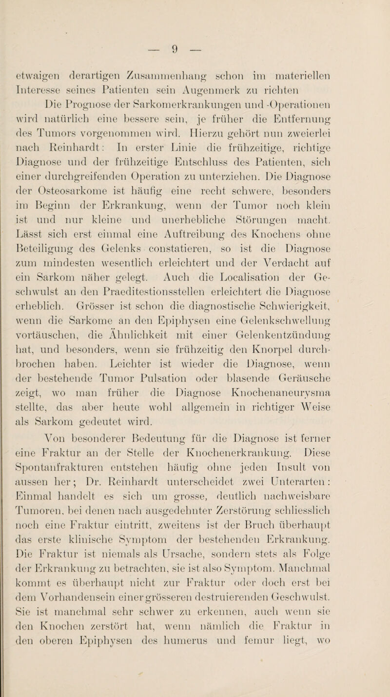 etwaigen derartigen Zusammenhang schon im materiellen Interesse seines Patienten sein Augenmerk zu richten o Die Prognose der Sarkomerkrankungen und -Operationen wird natürlich eine bessere sein, je früher die Entfernung des Tumors vorgenommen wird. Hierzu gehört nun zweierlei nach Reinhardt: In erster Linie die frühzeitige, richtige Diagnose und der frühzeitige Entschluss des Patienten, sich einer durchgreifenden Operation zu unterziehen. Die Diagnose der Osteosarkome ist häufig eine recht schwere, besonders im Beginn der Erkrankung, wenn der Tumor noch klein ist und nur kleine und unerhebliche Störungen macht. Lässt sich erst einmal eine Auftreibung des Knochens ohne o Beteiligung des Gelenks constatieren, so ist die Diagnose zum mindesten wesentlich erleichtert und der Verdacht auf ein Sarkom näher gelegt. Auch die Localisation der Ge¬ schwulst an den Praeditestionsstellen erleichtert die Diagnose erheblich. Grösser ist schon die diagnostische Schwierigkeit, wenn die Sarkome an den Epiphysen eine Gelenkschwellung Vortäuschen, die Ähnlichkeit mit einer Gelenkentzündung hat, und besonders, wenn sie frühzeitig den Knorpel durch¬ brochen haben. Leichter ist wieder die Diagnose, wenn der bestehende Tumor Pulsation oder blasende Geräusche zeigt, wo man früher die Diagnose Knochenaneurysma stellte, das aber heute wohl allgemein in richtiger Weise als Sarkom gedeutet wird. Von besonderer Bedeutung für die Diagnose ist ferner eine Fraktur an der Stelle der Knochenerkrankung. Diese Spontanfrakturen entstehen häufig ohne jeden Insult von aussen her; Dr. Reinhardt unterscheidet zwei Unterarten: Einmal handelt es sich um grosse, deutlich nachweisbare Tumoren, bei denen nach ausgedehnter Zerstörung schliesslich noch eine Fraktur ein tritt, zweitens ist der Bruch überhaupt das erste klinische Symptom der bestehenden Erkrankung. Die Fraktur ist niemals als Ursache, sondern stets als Folge der Erkrankung zu betrachten, sie ist. also Symptom. Manchmal kommt es überhaupt nicht zur Fraktur oder doch erst bei dem Vorhandensein einer grösseren destruierenden Geschwulst. Sie ist manchmal sehr schwer zu erkennen, auch wenn sie den Knochen zerstört hat, wenn nämlich die Fraktur in den oberen Epiphysen des humerus und femur liegt, wo