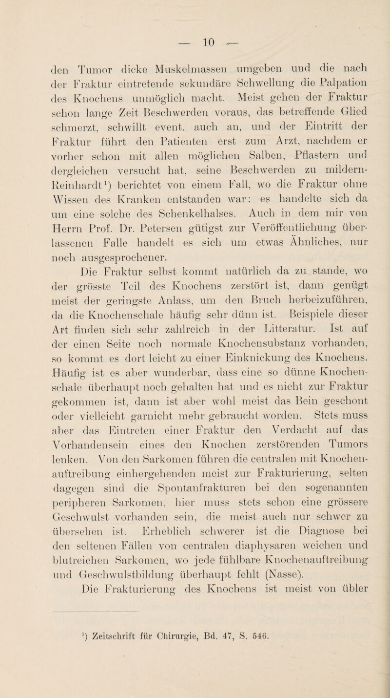 (len Tumor dicke Muskelmassen umgeben und die nach der Fraktur eintretende sekundäre Schwellung die Palpation des Knochens unmöglich macht. Meist gehen der Fraktur schon lange Zeit Beschwerden voraus, das betreffende Glied schmerzt, schwillt event. auch an, und der Eintritt der Fraktur führt den Patienten erst zum Arzt, nachdem er vorher schon mit allen möglichen Salben, Pflastern und dergleichen versucht hat, seine Beschwerden zu mildern* Reinhardt1) berichtet von einem Fall, wo die Fraktur ohne Wissen des Kranken entstanden war: es handelte sich da um eine solche des Schenkelhalses. Auch in dem mir von Herrn Prof. Dr. Petersen giftigst zur Veröffentlichung über¬ lassenen Falle handelt es sich um etwas Ähnliches, nur noch ausgesprochener. Die Fraktur selbst kommt natürlich da zu stände, wo der grösste Teil des Knochens zerstört ist, dann genügt meist der geringste Anlass, um den Bruch herbeizuführen, da die Knochenschale häufig sehr dünn ist. Beispiele dieser Art finden sich sehr zahlreich in der Litteratur. Ist auf der einen Seite noch normale Knochensubstanz vorhanden, so kommt es dort leicht zu einer Einknickung des Knochens. Häufig ist es aber wunderbar, dass eine so dünne Knochen¬ schale überhaupt noch gehalten hat und es nicht zur Fraktur gekommen ist, dann ist aber wohl meist das Bein geschont oder vielleicht garnicht mehr gebraucht worden. Stets muss aber das Eintreten einer Fraktur den Verdacht auf das Vorhandensein eines den Knochen zerstörenden Tumors lenken. Von den Sarkomen führen die centralen mit Knochen¬ auftreibung einhergehenden meist zur Frakturierung, selten dagegen sind die Spontanfrakturen bei den sogenannten peripheren Sarkomen, hier muss stets schon eine grössere Geschwulst vorhanden sein, die meist auch nur schwer zu übersehen ist. Erheblich schwerer ist die Diagnose bei den seltenen Fällen von centralen diaphysaren weichen und blutreichen Sarkomen, wo jede fühlbare Knochenauftreibung und Geschwulstbildung überhaupt fehlt (Nasse). Die Frakturierung des Knochens ist meist von übler O Zeitschrift für Chirurgie, Bd. 47, S. 546.