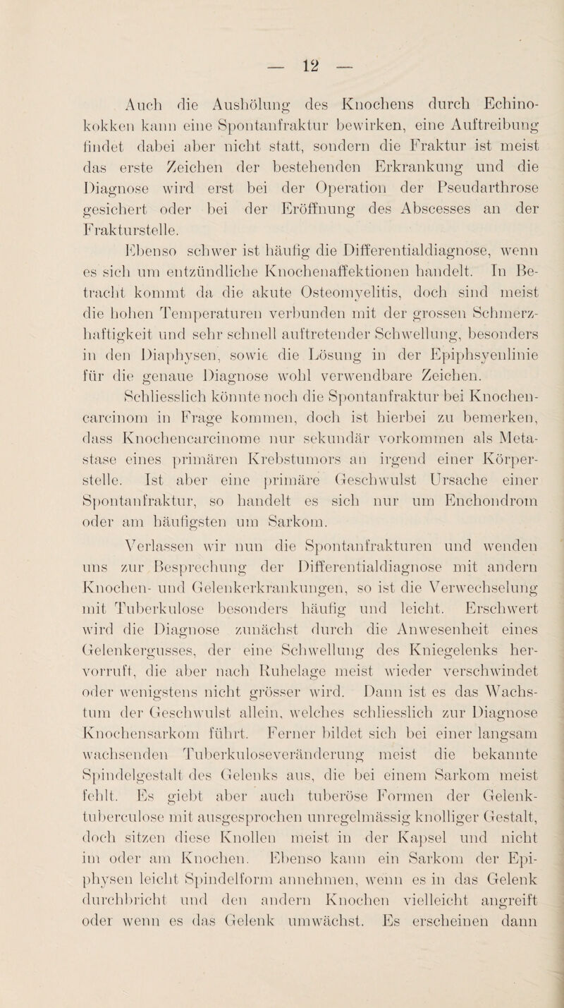 Auch die Aushölung des Knochens durch Echino¬ kokken kann eine Spontanfraktur bewirken, eine Auftreibung findet dabei aber nicht statt, sondern die Fraktur ist meist das erste Zeichen der bestehenden Erkrankung und die Diagnose wird erst bei der Operation der Pseudarthrose gesichert oder bei der Eröffnung des Abscesses an der Frakturstelle. Ebenso schwer ist häufig die Differentialdiagnose, wenn es sich um entzündliche Knochenaffektionen handelt. In Be¬ tracht kommt da die akute Osteomyelitis, doch sind meist die hohen Temperaturen verbunden mit der grossen Schmerz¬ haftigkeit und sehr schnell auftretender Schwellung, besonders in den Diaphysen, sowie die Lösung in der Epiphsyenlinie für die genaue Diagnose wohl verwendbare Zeichen. Schliesslich könnte noch die Spontanfraktur bei Knochen¬ careinom in Frage kommen, doch ist hierbei zu bemerken, dass Knochencarcinome nur sekundär Vorkommen als Meta¬ stase eines primären Krebstumors an irgend einer Körper¬ stelle. Ist aber eine primäre Geschwulst Ursache einer Spontanfraktur, so handelt es sich nur um Enchondrom oder am häufigsten um Sarkom. Verlassen wir nun die Spontanfrakturen und wenden uns zur Besprechung der Differentialdiagnose mit andern Knochen- und Gelenkerkrankungen, so ist die Verwechselung mit Tuberkulose besonders häufig und leicht. Erschwert wird die Diagnose zunächst durch die Anwesenheit eines Gelenkergusses, der eine Schwellung des Kniegelenks her¬ vorruft, die aber nach Ruhelage meist wieder verschwindet oder wenigstens nicht grösser wird. Dann ist es das Wachs¬ tum der Geschwulst allein, welches schliesslich zur Diagnose Knochensarkom führt. Ferner bildet sich bei einer langsam wachsenden Tuberkuloseveränderung meist die bekannte Spindelgestalt des Gelenks aus, die bei einem Sarkom meist fehlt. Es giebt aber auch tuberöse Formen der Gelenk- tuberculose mit ausgesprochen unregelmässig knolliger Gestalt, doch sitzen diese Knollen meist in der Kapsel und nicht im oder am Knochen. Ebenso kann ein Sarkom der Epi¬ physen leicht Spindelform annehmen, wenn es in das Gelenk durchbricht und den andern Knochen vielleicht angreift oder wenn es das Gelenk umwächst. Es erscheinen dann