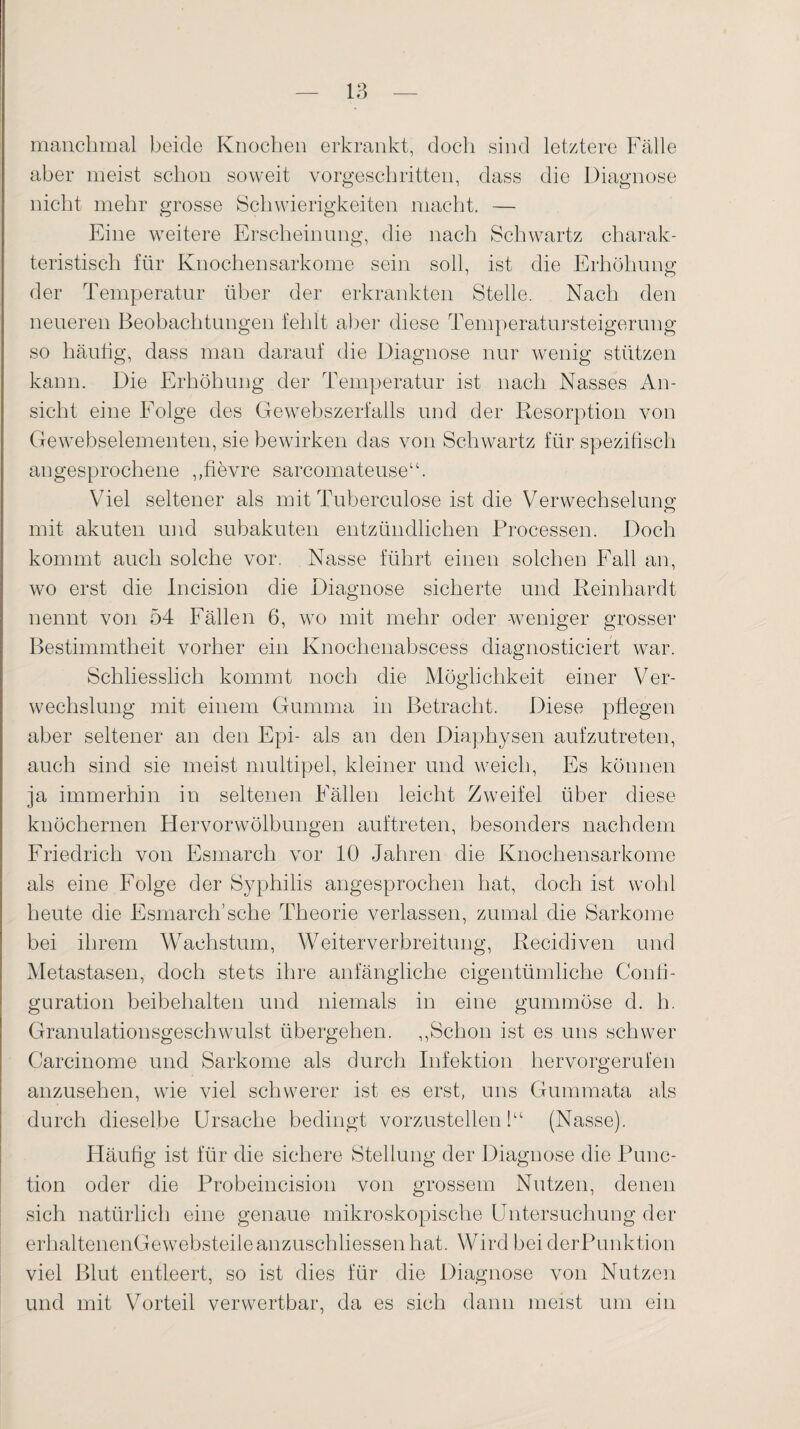 manchmal beide Knochen erkrankt, doch sind letztere Fälle aber meist schon soweit vorgeschritten, dass die Diagnose nicht mehr grosse Schwierigkeiten macht. — Eine weitere Erscheinung, die nach Schwartz charak¬ teristisch für Knochensarkome sein soll, ist die Erhöhung der Temperatur über der erkrankten Stelle. Nach den neueren Beobachtungen fehlt aber diese Temperatursteigerung so häutig, dass man darauf die Diagnose nur wenig stützen kann. Die Erhöhung der Temperatur ist nach Nasses An¬ sicht eine Folge des Gewebszerfalls und der Resorption von Gewebselementen, sie bewirken das von Schwartz für spezifisch angesprochene ,,fievre sarcomateuse“. Viel seltener als mit Tuberculose ist die Verwechselung mit akuten und subakuten entzündlichen Processen. Doch kommt auch solche vor. Nasse führt einen solchen Fall an, wo erst die Incision die Diagnose sicherte und Reinhardt nennt von 54 Fällen 6, wo mit mehr oder -weniger grosser Bestimmtheit vorher ein Knochenabscess diagnosticiert war. Schliesslich kommt noch die Möglichkeit einer Ver¬ wechslung mit einem Gumma in Betracht. Diese pflegen aber seltener an den Epi- als an den Diaphysen aufzutreten, auch sind sie meist multipel, kleiner und weich, Es können ja immerhin in seltenen Fällen leicht Zweifel über diese knöchernen Plervorwölbungen auftreten, besonders nachdem Friedrich von Esmarch vor 10 Jahren die Knochensarkome als eine Folge der Syphilis angesprochen hat, doch ist wohl heute die Esmarch’sehe Theorie verlassen, zumal die Sarkome bei ihrem Wachstum, Weiterverbreitung, Recidiven und Metastasen, doch stets ihre anfängliche eigentümliche Confi- guration beibehalten und niemals in eine gummöse d. h. Granulationsgeschwulst übergehen. ,,Schon ist es uns schwer Carcinome und Sarkome als durch Infektion hervorgerufen anzusehen, wie viel schwerer ist es erst, uns Gummata als durch dieselbe Ursache bedingt vorzustellen!“ (Nasse). Häufig ist für die sichere Stellung der Diagnose die Func¬ tion oder die Probeincision von grossem Nutzen, denen sich natürlich eine genaue mikroskopische Untersuchung der erhaltenenGewebsteileanzuschliessenhat. Wird beiderPunktion viel Blut entleert, so ist dies für die Diagnose von Nutzen und mit Vorteil verwertbar, da es sich dann meist um ein