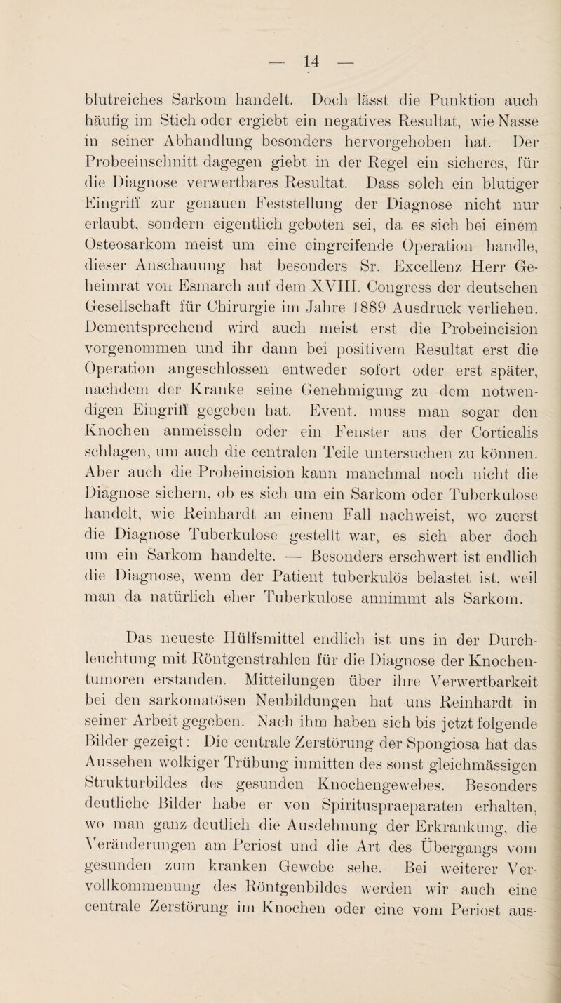 blutreiches Sarkom handelt. Doch lässt die Punktion auch häufig im Stich oder ergiebt ein negatives Resultat, wie Nasse in seiner Abhandlung besonders hervorgehoben hat. Der Probeeinschnitt dagegen giebt in der Regel ein sicheres, für die Diagnose verwertbares Resultat. Dass solch ein blutiger Eingriff zur genauen Feststellung der Diagnose nicht nur erlaubt, sondern eigentlich geboten sei, da es sich bei einem Osteosarkom meist um eine eingreifende Operation handle, dieser Anschauung hat besonders Sr. Excellenz Herr Ge¬ heimrat von Esmarch auf dem XVIII. Congress der deutschen Gesellschaft für Chirurgie im Jahre 1889 Ausdruck verliehen. Dementsprechend wird auch meist erst die Probeincision vorgenommen und ihr dann bei positivem Resultat erst die Operation angeschlossen entweder sofort oder erst später, nachdem der Kranke seine Genehmigung zu dem notwen¬ digen Eingriff gegeben hat. Event, muss man sogar den Knochen anmeisseln oder ein Fenster aus der Cortiealis schlagen, um auch die centralen Teile untersuchen zu können. Aber auch die Probeincision kann manchmal noch nicht die Diagnose sichern, ob es sich um ein Sarkom oder Tuberkulose handelt, wie Reinhardt an einem Fall nachweist, wo zuerst die Diagnose Tuberkulose gestellt war, es sich aber doch um ein Sarkom handelte. — Besonders erschwert ist endlich die Diagnose, wenn der Patient tuberkulös belastet ist, weil man da natürlich eher Tuberkulose annimmt als Sarkom. Das neueste Hülfsmittel endlich ist uns in der Durch¬ leuchtung mit Röntgenstrahlen für die Diagnose der Knochen¬ tumoren erstanden. Mitteilungen über ihre Verwertbarkeit bei den sarkomatösen Neubildungen hat uns Reinhardt in seiner Arbeit gegeben. Nach ihm haben sich bis jetzt folgende Bilder gezeigt: Die centrale Zerstörung der Spongiosa hat das Aussehen wolkiger Trübung inmitten des sonst gleichmässigen Strukturbildes des gesunden Knochengewebes. Besonders deutliche Bilder habe er von Spirituspraeparaten erhalten, wo man ganz deutlich die Ausdehnung der Erkrankung, die Veränderungen am Periost und die Art des Übergangs vom gesunden zum kranken Gewebe sehe. Bei weiterer Ver- vollkommenung des Röntgenbildes werden wir auch eine centrale Zerstörung im Knochen oder eine vom Periost aus-