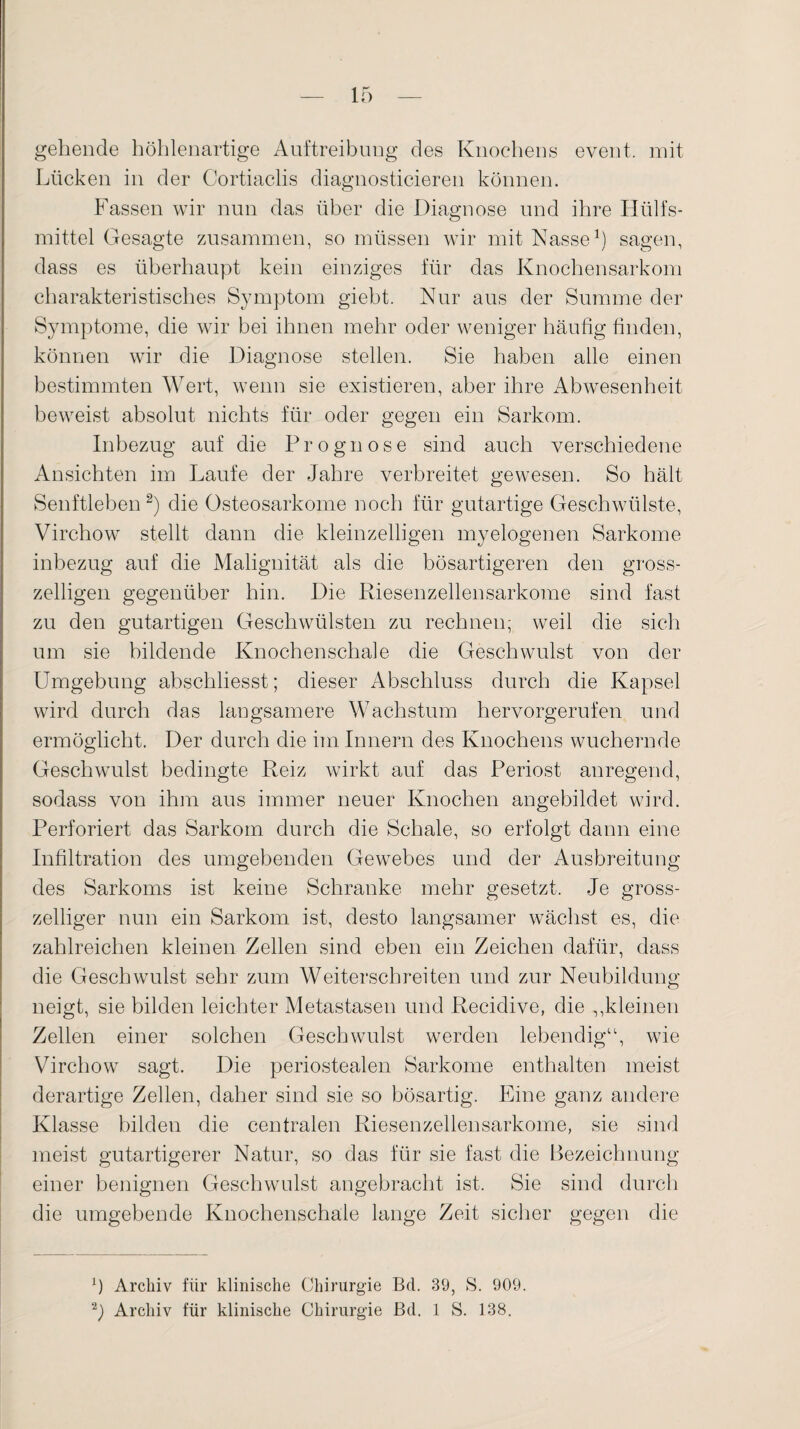 gehende höhlenartige Auftreibung des Knochens event. mit Lücken in der Cortiaclis diagnosticieren können. Fassen wir nun das über die Diagnose und ihre Hülfs- mittel Gesagte zusammen, so müssen wir mit Nasse1) sagen, dass es überhaupt kein einziges für das Knochensarkom charakteristisches Symptom giebt. Nur aus der Summe der Symptome, die wir bei ihnen mehr oder weniger häufig finden, können wir die Diagnose stellen. Sie haben alle einen bestimmten Wert, wenn sie existieren, aber ihre Abwesenheit beweist absolut nichts für oder gegen ein Sarkom. Inbezug auf die Prognose sind auch verschiedene Ansichten im Laufe der Jahre verbreitet gewesen. So hält Senftleben2) die Osteosarkome noch für gutartige Geschwülste, Virchow stellt dann die kleinzelligen myelogenen Sarkome inbezug auf die Malignität als die bösartigeren den gross- zeiligen gegenüber hin. Die Riesenzellensarkome sind fast zu den gutartigen Geschwülsten zu rechnen; weil die sich um sie bildende Knochen schale die Geschwulst von der Umgebung abschliesst; dieser Abschluss durch die Kapsel wird durch das langsamere Wachstum hervorgerufen und ermöglicht. Der durch die im Innern des Knochens wuchernde Geschwulst bedingte Reiz wirkt auf das Periost anregend, sodass von ihm aus immer neuer Knochen angebildet wird. Perforiert das Sarkom durch die Schale, so erfolgt dann eine Infiltration des umgebenden Gewrebes und der Ausbreitung des Sarkoms ist keine Schranke mehr gesetzt. Je gross¬ zeiliger nun ein Sarkom ist, desto langsamer wächst es, die zahlreichen kleinen Zellen sind eben ein Zeichen dafür, dass die Geschwulst sehr zum Weiterschreiten und zur Neubildung neigt, sie bilden leichter Metastasen und Recidive, die ,,kleinen Zellen einer solchen Geschwulst werden lebendig“, wie Virchow sagt. Die periostealen Sarkome enthalten meist derartige Zellen, daher sind sie so bösartig. Eine ganz andere Klasse bilden die centralen Riesenzellensarkome, sie sind meist gutartigerer Natur, so das für sie fast die Bezeichnung einer benignen Geschwulst angebracht ist. Sie sind durch die umgebende Knochenschale lange Zeit sicher gegen die Archiv für klinische Chirurgie Bd. 39, S. 909. 2j) Archiv für klinische Chirurgie Bd. 1 S. 138.