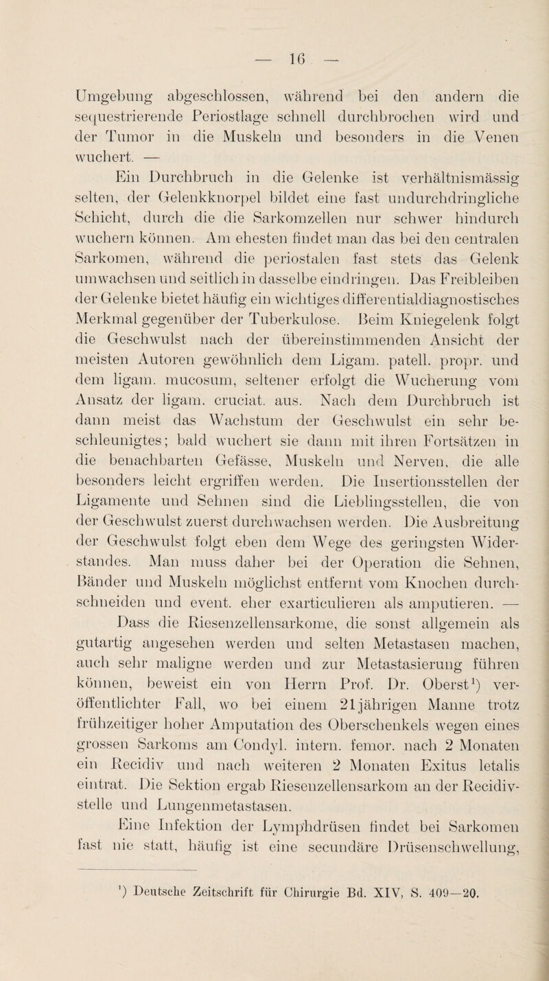 Umgebung abgeschlossen, während bei den andern die sequestrierende Periostlage schnell durchbrochen wird und der Tumor in die Muskeln und besonders in die Venen wuchert. — Ein Durchbruch in die Gelenke ist verhältnismässig selten, der Gelenkknorpel bildet eine fast undurchdringliche Schicht, durch die die Sarkomzellen nur schwer hindurch wuchern können. Am ehesten findet man das bei den centralen Sarkomen, während die periostalen fast stets das Gelenk umwachsen und seitlich in dasselbe eindringen. Das Freibleiben der Gelenke bietet häufig ein wichtiges differentialdiagnostisches Merkmal gegenüber der Tuberkulose. Beim Kniegelenk folgt die Geschwulst nach der übereinstimmenden Ansicht der meisten Autoren gewöhnlich dem Ligam. patell. propr. und dem ligam. mucosum, seltener erfolgt die Wucherung vom Ansatz der ligam. cruciat. aus. Nach dem Durchbruch ist dann meist das Wachstum der Geschwulst ein sehr be¬ schleunigtes; bald wuchert sie dann mit ihren Fortsätzen in die benachbarten Gefässe, Muskeln und Nerven, die alle besonders leicht ergriffen werden. Die Insertionsstellen der Ligamente und Sehnen sind die Lieblingsstellen, die von der Geschwulst zuerst durchwachsen werden. Die Ausbreitung der Geschwulst folgt eben dem Wege des geringsten Wider¬ standes. Man muss daher bei der Operation die Sehnen, Bänder und Muskeln möglichst entfernt vom Knochen durch¬ schneiden und event. eher exarticulieren als amputieren. —- Dass die Riesenzellensarkome, die sonst allgemein als gutartig angesehen werden und selten Metastasen machen, auch sehr maligne werden und zur Metastasierung führen können, beweist ein von Herrn Prof. Dr. Oberst1) ver¬ öffentlichter Fall, wo bei einem 21jährigen Manne trotz frühzeitiger hoher Amputation des Oberschenkels wegen eines grossen Sarkoms am Condvl. intern, femor. nach 2 Monaten ein Recidiv und nach weiteren 2 Monaten Exitus letalis eintrat. Die Sektion ergab Riesenzellensarkom an der Recidiv- stelle und Lungenmetastasen. Fine Infektion der Lymphdrüsen findet bei Sarkomen fast nie statt, häufig ist eine secundäre Drüsenschwellung, ’) Deutsche Zeitschrift für Chirurgie B(l. XIV, S. 409—20.
