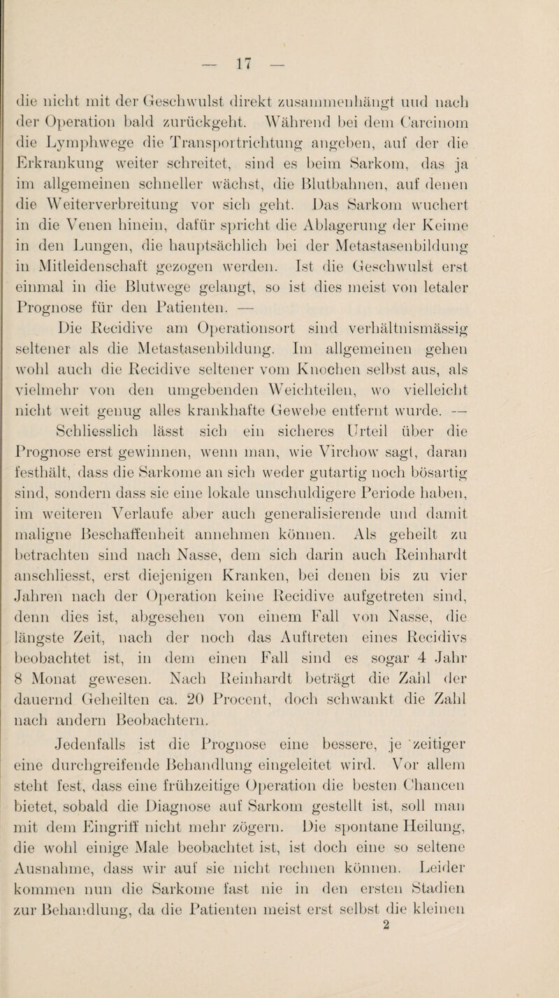 die nicht mit der Geschwulst direkt zusammen hängt und nach der Operation bald zurückgeht. Während hei dem Oarcinom die Lymphwege die Transportrichtung angeben, auf der die Erkrankung weiter schreitet, sind es beim Sarkom, das ja im allgemeinen schneller wächst, die Bluthahnen, auf denen die Weiterverbreitung vor sich geht. Das Sarkom wuchert in die Venen hinein, dafür spricht die Ablagerung der Keime in den Lungen, die hauptsächlich bei der Metastasenbildung in Mitleidenschaft gezogen werden. Ist die Geschwulst erst einmal in die Blutwege gelangt, so ist dies meist von letaler Prognose für den Patienten. — Die Recidive am Operationsort sind verhältnismässig seltener als die Metastasenbildung. Im allgemeinen gehen wohl auch die Recidive seltener vom Knochen selbst aus, als vielmehr von den umgebenden Weichteilen, wo vielleicht nicht weit genug alles krankhafte Gewebe entfernt wurde. — Schliesslich lässt sich ein sicheres Urteil über die Prognose erst gewinnen, wenn man, wie Virchow sagt, daran festhält, dass die Sarkome an sich weder gutartig noch bösartig sind, sondern dass sie eine lokale unschuldigere Periode haben, im weiteren Verlaufe aber auch generalisierende und damit maligne Beschaffenheit annehmen können. Als geheilt zu betrachten sind nach Nasse, dem sich darin auch Reinhardt anschliesst, erst diejenigen Kranken, bei denen bis zu vier Jahren nach der Operation keine Recidive aufgetreten sind, denn dies ist, abgesehen von einem Fall von Nasse, die längste Zeit, nach der noch das Auftreten eines Recidivs beobachtet ist, in dem einen Fall sind es sogar 4 Jahr 8 Monat gewesen. Nach Reinhardt beträgt die Zahl der dauernd Geheilten ca. 20 Procent, doch schwankt die Zahl nach andern Beobachtern. Jedenfalls ist die Prognose eine bessere, je zeitiger eine durchgreifende Behandlung eingeleitet wird. Vor allem steht fest, dass eine frühzeitige Operation die besten Chancen bietet, sobald die Diagnose auf Sarkom gestellt ist, soll man mit dem Eingriff nicht mehr zögern. Die spontane Heilung, die wohl einige Male beobachtet ist, ist doch eine so seltene Ausnahme, dass wir auf sie nicht rechnen können. Leider kommen nun die Sarkome fast nie in den ersten Stadien zur Behandlung, da die Patienten meist erst selbst die kleinen 2