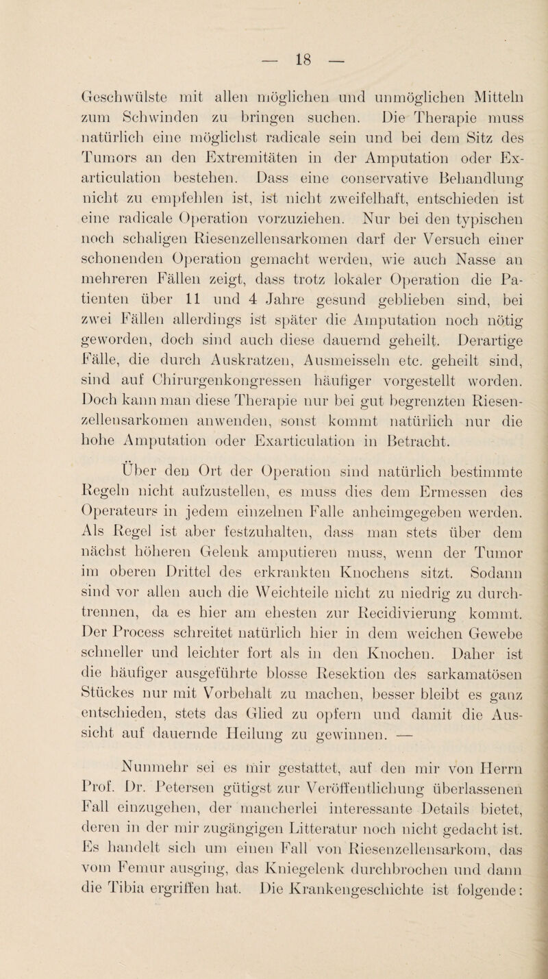 Geschwülste mit allen möglichen und unmöglichen Mitteln zum Schwinden zu bringen suchen. Die Therapie muss natürlich eine möglichst radicale sein und bei dem Sitz des Tumors an den Extremitäten in der Amputation oder Ex- articulation bestehen. Dass eine conservative Behandlung nicht zu empfehlen ist, ist nicht zweifelhaft, entschieden ist eine radicale Operation vorzuziehen. Nur bei den typischen noch schaligen Riesenzellensarkomen darf der Versuch einer schonenden Operation gemacht werden, wie auch Nasse an mehreren Eällen zeigt, dass trotz lokaler Operation die Pa¬ tienten über 11 und 4 Jahre gesund geblieben sind, bei zwei Eällen allerdings ist später die Amputation noch nötig geworden, doch sind auch diese dauernd geheilt. Derartige Fälle, die durch Auskratzen, Ausmeisseln etc. geheilt sind, sind auf Chirurgenkongressen häufiger vorgestellt worden. Doch kann man diese Therapie nur bei gut begrenzten Riesen¬ zellensarkomen an wenden, sonst kommt natürlich nur die hohe Amputation oder Exarticulation in Betracht. Über den Ort der Operation sind natürlich bestimmte Regeln nicht aufzustellen, es muss dies dem Ermessen des Operateurs in jedem einzelnen Falle anheimgegeben werden. Als Regel ist aber festzuhalten, dass man stets über dem nächst höheren Gelenk amputieren muss, wenn der Tumor im oberen Drittel des erkrankten Knochens sitzt. Sodann sind vor allen auch die Weichteile nicht zu niedrig zu durch¬ trennen, da es hier am ehesten zur Recidivierung kommt. Der Process schreitet natürlich hier in dem weichen Gewebe schneller und leichter fort als in den Knochen. Daher ist die häufiger ausgeführte blosse Resektion des sarkamatösen Stückes nur mit Vorbehalt zu machen, besser bleibt es ganz entschieden, stets das Glied zu opfern und damit die Aus¬ sicht auf dauernde Heilung zu gewinnen. — Nunmehr sei es mir gestattet, auf den mir von Herrn Prof. Dr. Petersen gütigst zur Veröffentlichung überlassenen Fall einzugehen, der mancherlei interessante Details bietet, deren in der mir zugängigen Litteratur noch nicht gedacht ist. Es handelt sich um einen Fall von Riesenzellensarkom, das vom Femur ausging, das Kniegelenk durchbrochen und dann die Tibia ergriffen hat. Die Krankengeschichte ist folgende: