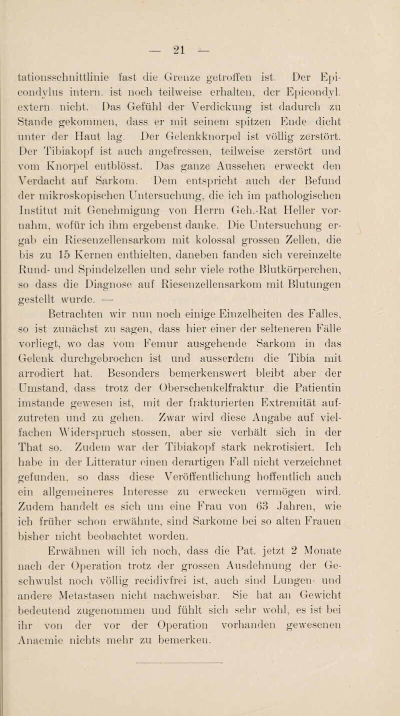 tationsschnittlinie fast die Grenze getroffen ist. Der Epi- condylus intern, ist noch teilweise erhalten, der Epicondvl. extern, nicht. Das Gefühl der Verdickung ist dadurch zu Stande gekommen, dass er mit seinem spitzen Ende dicht unter der Haut lag. Der Gelenkknorpel ist völlig zerstört. Der Tibiakopf ist auch angefressen, teilweise zerstört und vom Knorpel entblösst. Das ganze Aussehen erweckt den Verdacht auf Sarkom. Dem entspricht auch der Befund der mikroskopischen Untersuchung, die ich im pathologischen Institut mit Genehmigung von Herrn Geh.-Rat Heller vor¬ nahm, wofür ich ihm ergebenst danke. Die Untersuchung er¬ gab ein Riesenzellensarkom mit kolossal grossen Zellen, die bis zu 15 Kernen enthielten, daneben fanden sich vereinzelte Rund- und Spindelzellen und sehr viele rothe Blutkörperchen, so dass die Diagnose auf Riesenzellensarkom mit Blutungen gestellt wurde. — Betrachten wir nun noch einige Einzelheiten des Falles, so ist zunächst zu sagen, dass hier einer der selteneren Fälle vorliegt, wo das vom Femur ausgehende Sarkom in das Gelenk durchgebrochen ist und ausserdem die Tibia mit arrodiert hat. Besonders bemerkenswert bleibt aber der Umstand, dass trotz der Oberschenkelfraktur die Patientin imstande gewesen ist, mit der frakturierten Extremität auf¬ zutreten und zu gehen. Zwar wird diese Angabe auf viel¬ fachen Widerspruch stossen, aber sie verhält sich in der That so. Zudem war der Tibiakopf stark nekrotisiert. Ich habe in der Litteratur einen derartigen Fall nicht verzeichnet gefunden, so dass diese Veröffentlichung hoffentlich auch ein allgemeineres Interesse zu erwecken vermögen wird. Zudem handelt es sich um eine Frau von 63 Jahren, wie ich früher schon erwähnte, sind Sarkome bei so alten Frauen bisher nicht beobachtet worden. Erwähnen will ich noch, dass die Pat. jetzt 2 Monate nach der Operation trotz der grossen Ausdehnung der Ge¬ schwulst noch völlig recidivfrei ist, auch sind Lungen- und andere Metastasen nicht nachweisbar. Sie hat an Gewicht bedeutend zugenommen und fühlt sich sehr wohl, es ist bei ihr von der vor der Operation vorhanden gewesenen Anaemie nichts mehr zu bemerken.