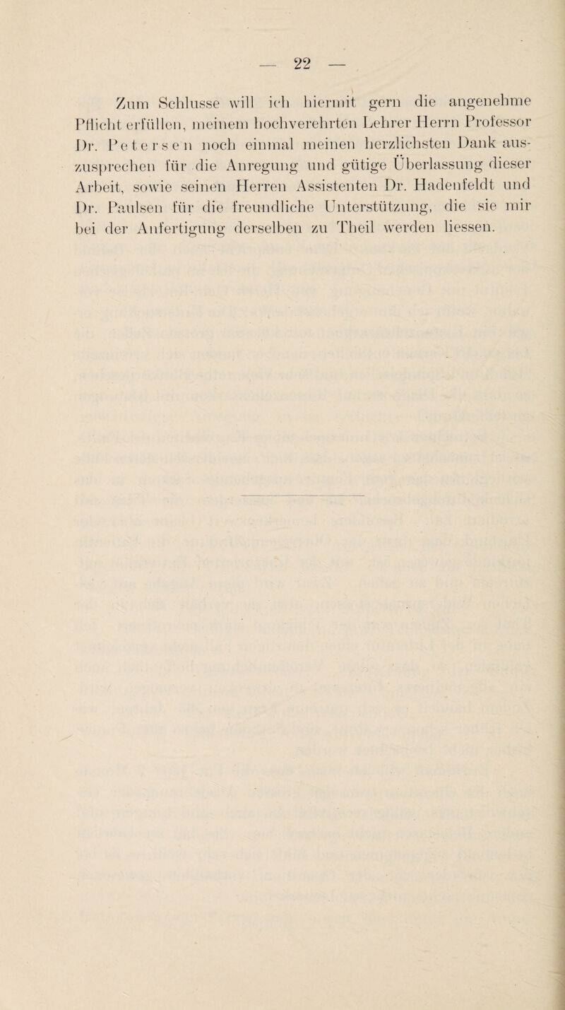 Zum Schlüsse will ich hiermit gern die angenehme Pflicht erfüllen, meinem hochverehrten Lehrer Herrn Professor I)r. Peters en noch einmal meinen herzlichsten Dank aus- zusprechen für die Anregung und gütige Überlassung dieser Arbeit, sowie seinen Herren Assistenten Dr. Hadenfeldt und Dr. Paulsen für die freundliche Unterstützung, die sie mir bei der Anfertigung derselben zu Th eil werden Hessen.