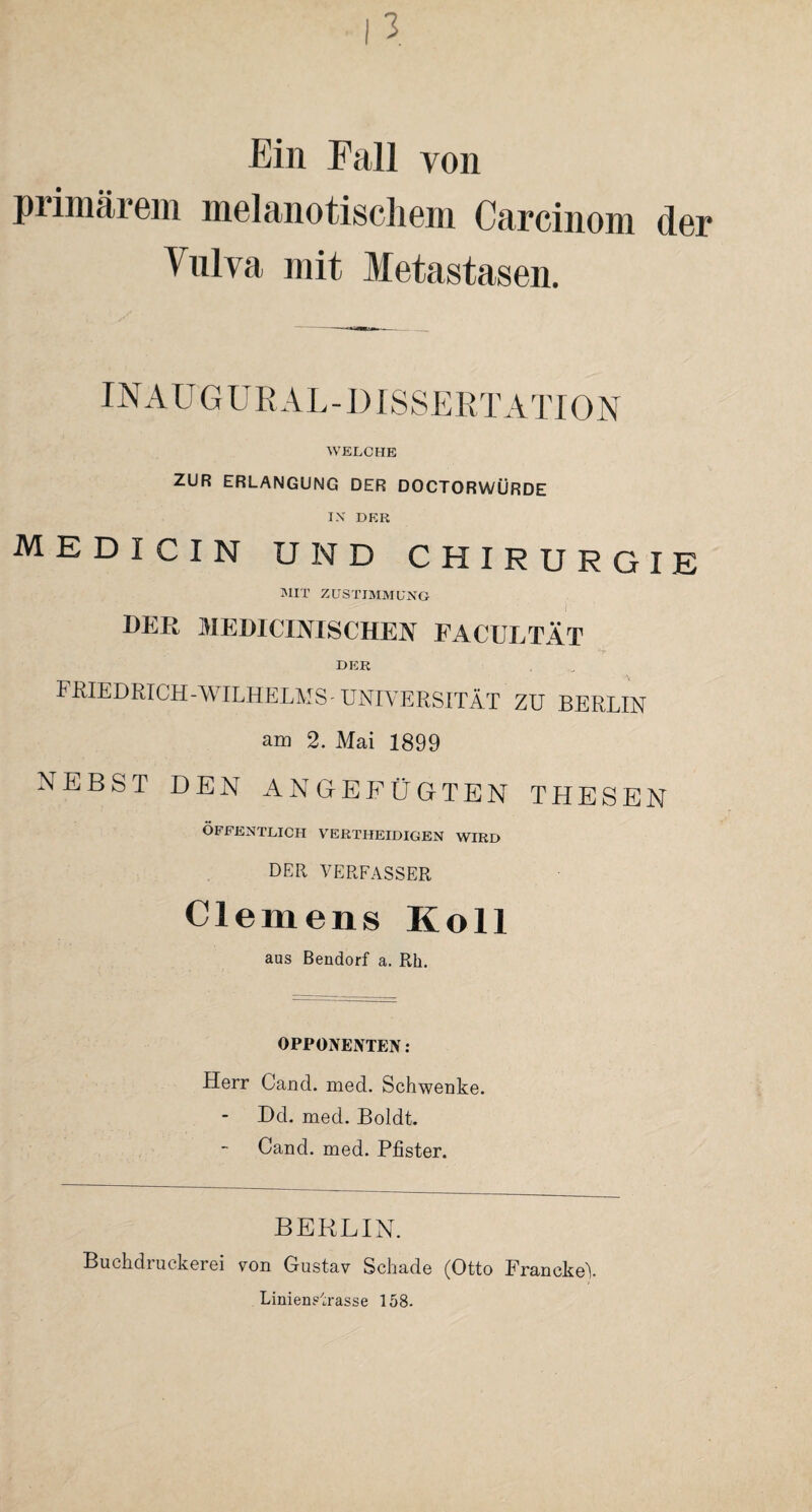 Ein Fall von primärem melanotischem Carcinom der Vulva mit Metastasen. INAUG URAL-DISSERTATION WELCHE ZUR ERLANGUNG DER DOCTORWÜRDE IX DER MEDICIN UND CHIRURGIE MIT ZUSTIMMUNG DER MEDICINISCHEN FACUUTÄT DER FRIEDRICH-WILHELMS UNIVERSITÄT ZU BERLIN am 2. Mai 1899 NEBST DEN ANGEFÜGTEN THESEN ÖFFENTLICH VERTHEIDIGEN WIRD DER VERFASSER Clemens Koll aus Bendorf a. Rh. OPPONENTEN: Herr Cand. med. Schwenke. Del. med. Boldt. Cand. med. Pfister. BERLIN. Buchdruckerei von Gustav Schade (Otto FranckeV LinienUrasse 158.