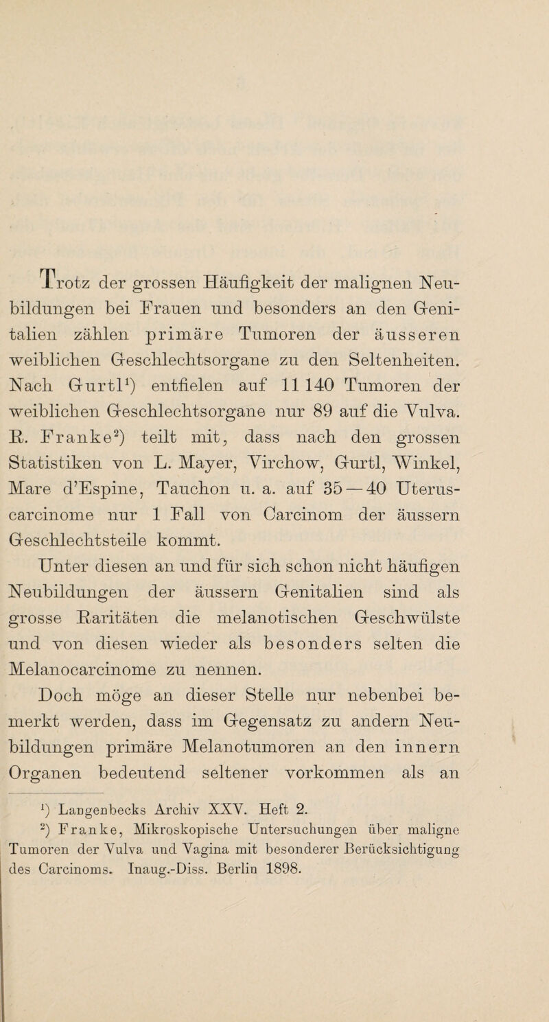 1 rotz der grossen Häufigkeit der malignen Neu¬ bildungen bei Frauen und besonders an den Geni¬ talien zählen primäre Tumoren der äusseren weiblichen Geschlechtsorgane zu den Seltenheiten. Nach Gurtl1) entfielen auf 11 140 Tumoren der weiblichen Geschlechtsorgane nur 89 auf die Vulva. R. Franke2) teilt mit, dass nach den grossen Statistiken von L. Mayer, Virchow, Gurtl, Winkel, Mare d’Espine, Tauchon u. a. auf 35 — 40 Uterus- carcinome nur 1 Fall von Carcinom der äussern Geschlechtsteile kommt. Unter diesen an und für sich schon nicht häufigen Neubildungen der äussern Genitalien sind als grosse Raritäten die melanotischen Geschwülste und von diesen wieder als besonders selten die Melanocarcinome zu nennen. Doch möge an dieser Stelle nur nebenbei be¬ merkt werden, dass im Gegensatz zu andern Neu¬ bildungen primäre Melanotumoren an den innern Organen bedeutend seltener Vorkommen als an 9 Largenbecks Archiv XXV. Heft 2. 2) Franke, Mikroskopische Untersuchungen über maligne Tumoren der Yulva und Vagina mit besonderer Berücksichtigung des Carcinoms. Inaug.-Diss. Berlin 1898.