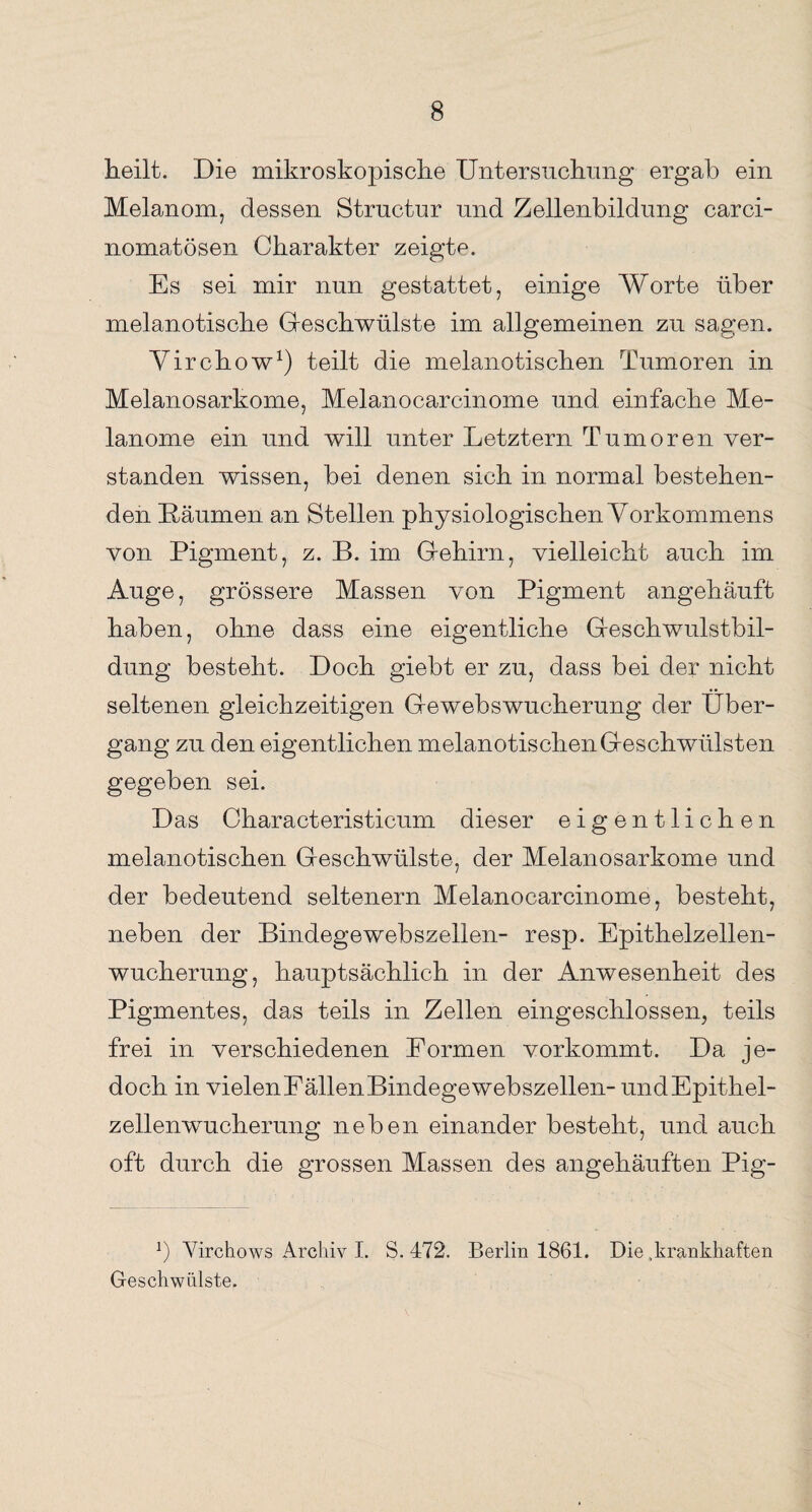 heilt. Die mikroskopische Untersuchung ergab ein Melanom, dessen Structur und Zellenbildung carci- nomatösen Charakter zeigte. Es sei mir nun gestattet, einige Worte über melanotische Geschwülste im allgemeinen zu sagen. Virchow1) teilt die melanotischen Tumoren in Melanosarkome, Melanocarcinome und einfache Me¬ lanome ein und will unter Letztem Tumoren ver¬ standen wissen, bei denen sich in normal bestehen¬ den Daumen an Stellen physiologischen Vorkommens von Pigment, z. B. im Gehirn, vielleicht auch im Auge, grössere Massen von Pigment angehäuft haben, ohne dass eine eigentliche Geschwulstbil¬ dung besteht. Doch giebt er zu, dass bei der nicht seltenen gleichzeitigen Gewebswucherung der Über¬ gang zu den eigentlichen melanotischen Geschwülsten gegeben sei. Das Characteristicum dieser eigentlichen melanotischen Geschwülste, der Melanosarkome und der bedeutend seltenem Melanocarcinome, besteht, neben der Bindegewebszellen- resp. Epithelzellen¬ wucherung, hauptsächlich in der Anwesenheit des Pigmentes, das teils in Zellen eingeschlossen, teils frei in verschiedenen Formen vorkommt. Da je¬ doch in vielenEällenBindegewebszellen- undEpithel- zellenwucherung neben einander bestellt, und auch oft durch die grossen Massen des angehäuften Pig- b Yirchows Archiv I. S. 472. Berlin 1861. Die .krankhaften Geschwülste.