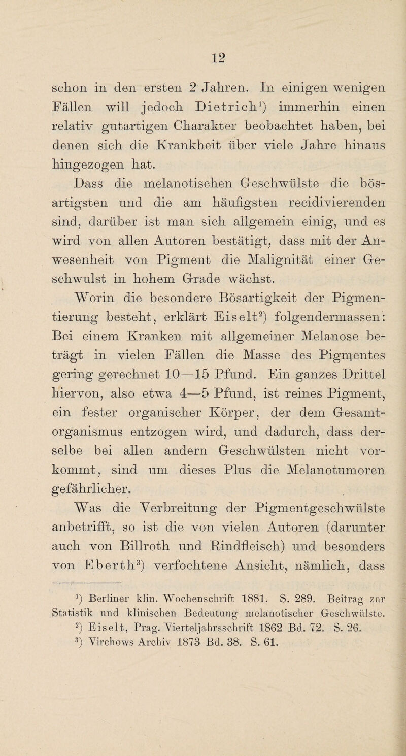 schon in den ersten 2 Jahren. In einigen wenigen Fällen will jedoch Dietrich1) immerhin einen relativ gutartigen Charakter beobachtet haben, bei denen sich die Krankheit über viele Jahre hinaus hingezogen hat. Dass die melanotischen Geschwülste die bös¬ artigsten und die am häufigsten recidivierenden sind, darüber ist man sich allgemein einig, und es wird von allen Autoren bestätigt, dass mit der An¬ wesenheit von Pigment die Malignität einer Ge¬ schwulst in hohem Grade wächst. Worin die besondere Bösartigkeit der Pigmen¬ tierung besteht, erklärt Eis eit2) folgendermassen: Bei einem Kranken mit allgemeiner Melanose be¬ trägt in vielen Fällen die Masse des Pigmentes gering gerechnet 10—15 Pfund. Ein ganzes Drittel hiervon, also etwa 4—5 Pfund, ist reines Pigment, ein fester organischer Körper, der dem Gesamt¬ organismus entzogen wird, und dadurch, dass der¬ selbe bei allen andern Geschwülsten nicht vor¬ kommt, sind um dieses Plus die Melanotumoren gefährlicher. Was die Verbreitung der Pigmentgeschwülste anbetrifft, so ist die von vielen Autoren (darunter auch von Billroth und Kindfleisch) und besonders von Eberth3) verfochtene Ansicht, nämlich, dass J) Berliner klin. Wochenschrift 1881. S. 289. Beitrag zur Statistik und klinischen Bedeutung melanotischer Geschwülste. 2) Eis eit, Prag. Vierteljahrsschrift 1862 Bd. 72. S. 26. 3) Virchows Archiv 1873 Bd. 38. S. 61.