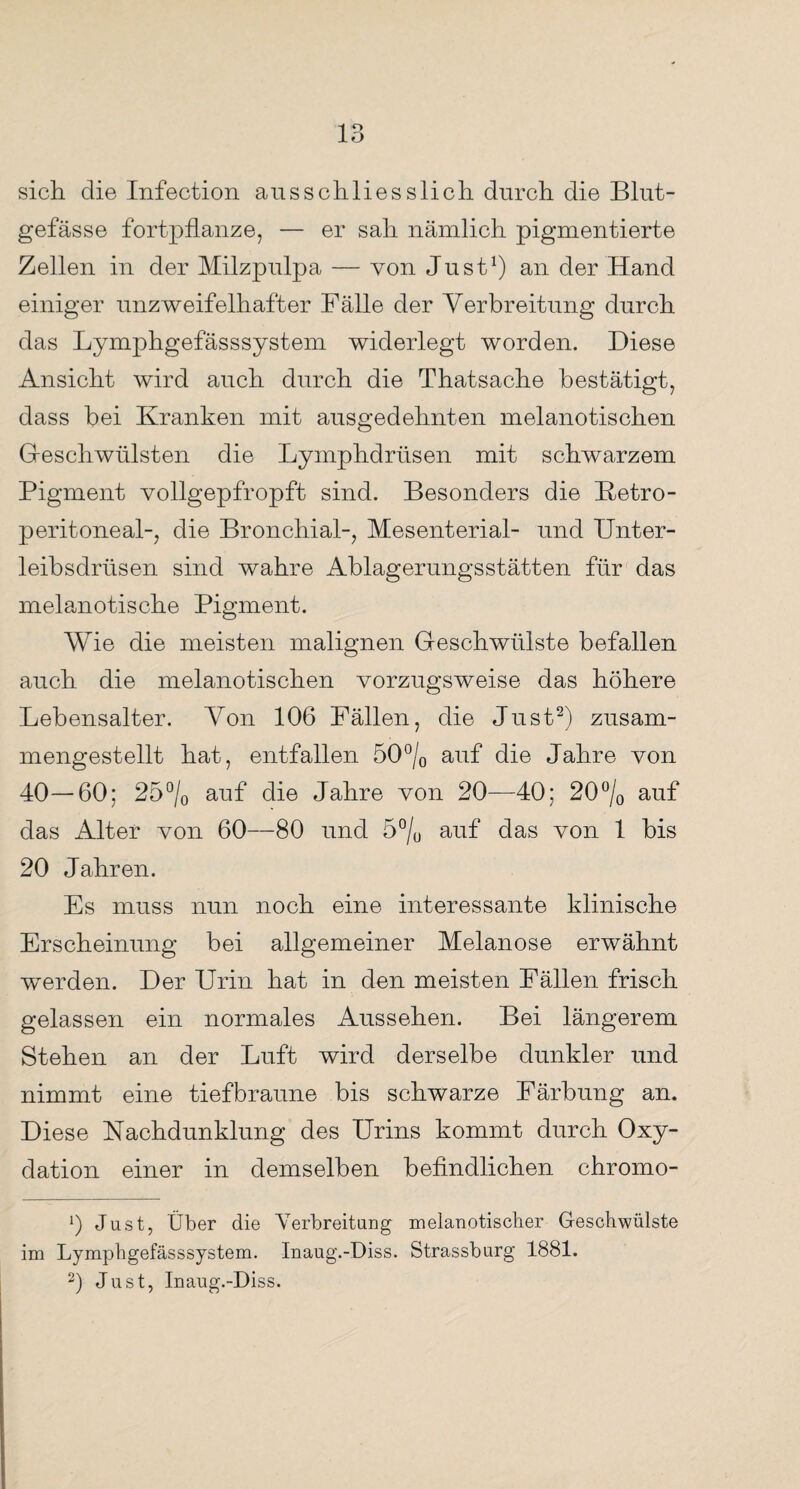 sich die Infection ausschliesslich durch die Blut¬ gefässe fortpflanze, — er sah nämlich pigmentierte Zellen in der Milzpulpa — von Just1) an der Hand einiger unzweifelhafter Fälle der Verbreitung durch das Lymphgefässsystem widerlegt worden. Diese Ansicht wird auch durch die Thatsache bestätigt, dass bei Kranken mit ausgedehnten melanotischen Geschwülsten die Lymphdrüsen mit schwarzem Pigment vollgepfropft sind. Besonders die Ketro- peritoneal-, die Bronchial-, Mesenterial- und Unter¬ leibsdrüsen sind wahre Ablagerungsstätten für das melanotische Pigment. Wie die meisten malignen Geschwülste befallen auch die melanotischen vorzugsweise das höhere Lebensalter. Von 106 Fällen, die Just2) zusam¬ mengestellt hat, entfallen 50°/0 auf die Jahre von 40—60; 25°/0 auf die Jahre von 20—40; 20°/o auf das Alter von 60—80 und 5°/0 auf das von 1 bis 20 Jahren. Es muss nun noch eine interessante klinische Erscheinung bei allgemeiner Melanose erwähnt werden. Der Urin hat in den meisten Fällen frisch gelassen ein normales Aussehen. Bei längerem Stehen an der Luft wird derselbe dunkler und nimmt eine tief braune bis schwarze Färbung an. Diese Nachdunklung des Urins kommt durch Oxy¬ dation einer in demselben befindlichen chromo- 0 Just, Über die Verbreitung melanotiscber Geschwülste im Lymphgefässsystem. Inaug.-Diss. Strassburg 1881. 2) Just, Inaug.-Diss.