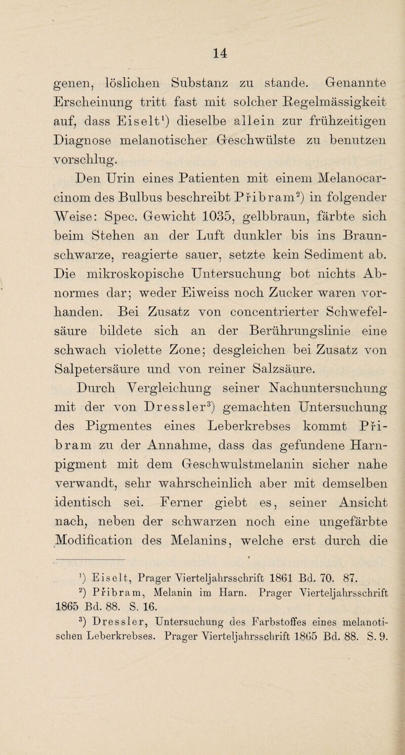 genen, löslichen Substanz zu stände. Genannte Erscheinung tritt fast mit solcher Regelmässigkeit auf, dass Eis eit1) dieselbe allein zur frühzeitigen Diagnose melanotischer Geschwülste zu benutzen vorschlug. Den Urin eines Patienten mit einem Melanocar- cinom des Bulbus beschreibt Pribram2) in folgender Weise: Spec. Gewicht 1035, gelbbraun, färbte sich beim Stehen an der Luft dunkler bis ins Braun¬ schwarze, reagierte sauer, setzte kein Sediment ab. Die mikroskopische Untersuchung bot nichts Ab¬ normes dar; weder Eiweiss noch Zucker waren vor¬ handen. Bei Zusatz von concentrierter Schwefel¬ säure bildete sich an der Berührungslinie eine schwach violette Zone; desgleichen bei Zusatz von Salpetersäure und von reiner Salzsäure. Durch Vergleichung seiner Nachuntersuchung mit der von Dressier3) gemachten Untersuchung des Pigmentes eines Leberkrebses kommt Pri- bram zu der Annahme, dass das gefundene Harn¬ pigment mit dem Geschwulstmelanin sicher nahe verwandt, sehr wahrscheinlich aber mit demselben identisch sei. Ferner giebt es, seiner Ansicht nach, neben der schwarzen noch eine ungefärbte Modification des Melanins, welche erst durch, die ’) Eiselt, Prager Vierteljahrsschrift 1861 Bd. 70. 87. 0 Pribram, Melanin im Harn. Prager Vierteljahrsschrift 1865 Bd. 88. S. 16. 3) Dressier, Untersuchung des Farbstoffes eines melanoti- schen Leberkrebses. Prager Vierteljahrsschrift 1865 Bd. 88. S. 9.