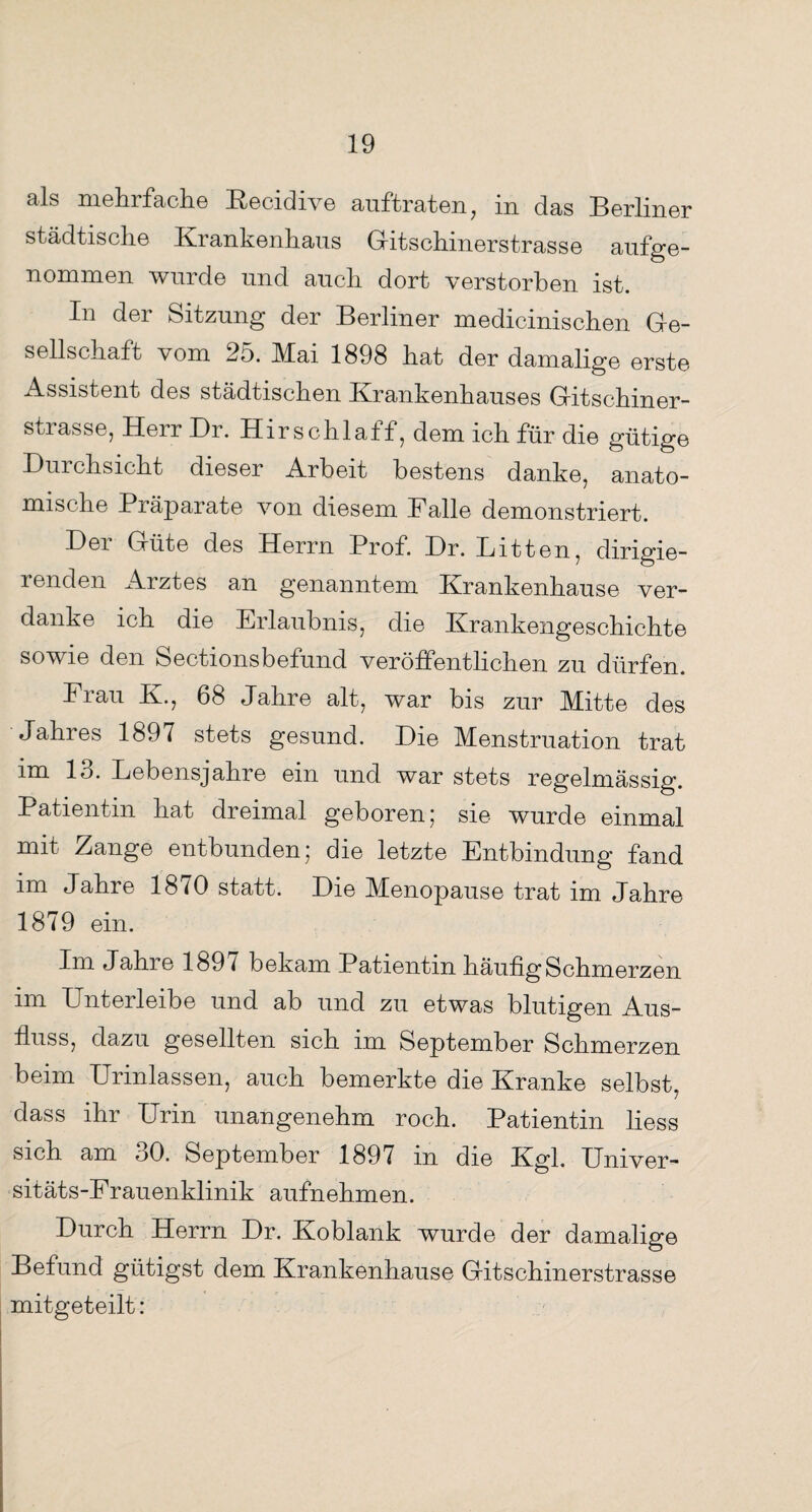 cils mehi fache KecidiAre auftraten, in das Berliner städtische Krankenhaus Gitschinerstrasse aufge¬ nommen wurde und auch dort verstorben ist. In der Sitzung der Berliner medicinischen Ge¬ sellschaft vom 25. Mai 1898 hat der damalige erste Assistent des städtischen Krankenhauses Gitschiner¬ strasse, Heu Br. Hirschlatf, dem ich für die gütige Durchsicht dieser Arbeit bestens danke, anato¬ mische Präparate von diesem Falle demonstriert. Der Güte des Herrn Prof. Dr. Litten, dirigie¬ renden Arztes an genanntem Krankenhause ver¬ danke ich die Erlaubnis, die Krankengeschichte sowie den Sectionsbefund veröffentlichen zu dürfen. Frau K., 68 Jahre alt, war bis zur Mitte des Jahres 1897 stets gesund. Die Menstruation trat im 13. Lebensjahre ein und war stets regelmässig. Patientin hat dreimal geboren 5 sie wurde einmal mit Zange entbunden; die letzte Entbindung fand im Jahre 18^0 statt. Die Menopause trat im Jahre 1879 ein. Im Jahie 189 l bekam Patientin häufig Schmerzen im Unterleibe und ab und zu etwas blutigen Aus¬ fluss, dazu gesellten sich im September Schmerzen beim Urinlassen, auch bemerkte die Kranke selbst, dass ihr Urin unangenehm roch. Patientin liess sich am 30. September 1897 in die Kgl. Univer¬ sitäts-Frauenklinik aufnehmen. Durch Herrn Dr. Koblank wurde der damalige Befund gütigst dem Krankenhause Gitschinerstrasse mitgeteilt: