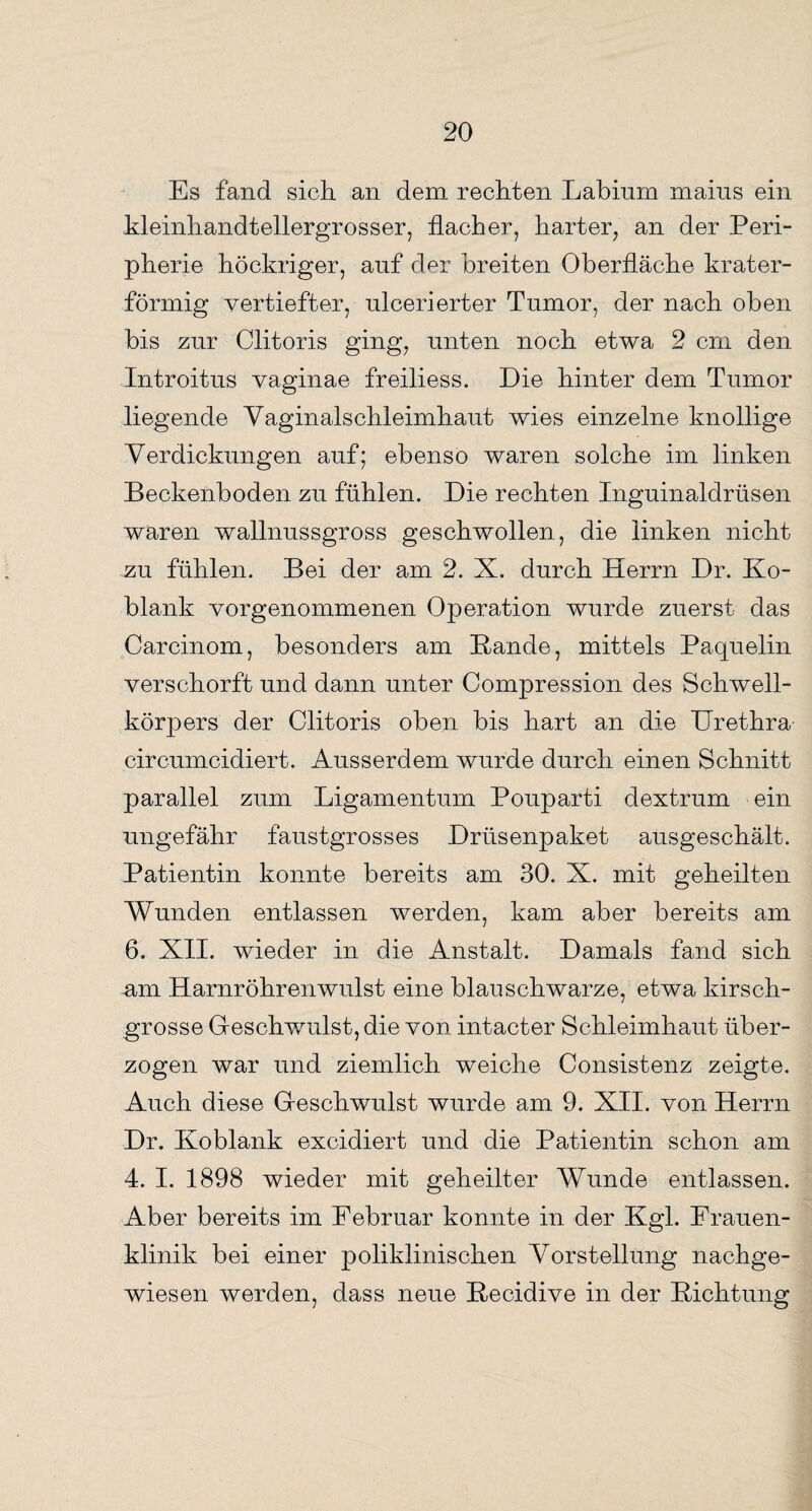 Es fand sich, an dem rechten Labinm maius ein Meinhandtellergrosser, flacher, harter, an der Peri¬ pherie höckriger, auf der breiten Oberfläche Mater¬ förmig vertiefter, ulcerierter Tumor, der nach oben bis zur Clitoris ging, unten noch etwa 2 cm den Introitus vaginae freiliess. Die hinter dem Tumor liegende Vaginalschleimhaut wies einzelne knollige Verdickungen auf; ebenso waren solche im linken Beckenboden zu fühlen. Die rechten Inguinaldrüsen waren wallnussgross geschwollen, die linken nicht zu fühlen. Bei der am 2. X. durch Herrn Dr. Ko¬ blank vorgenommenen Operation wurde zuerst das Carcinom, besonders am Bande, mittels Paquelin verschorft und dann unter Compression des Schwell¬ körpers der Clitoris oben bis hart an die Urethra circumcidiert. Ausserdem wurde durch einen Schnitt parallel zum Ligamentum Pouparti dextrum ein ungefähr faustgrosses Drüsenpaket ausgeschält. Patientin konnte bereits am 30. X. mit geheilten Wunden entlassen werden, kam aber bereits am 6. XII. wieder in die Anstalt. Damals fand sich am Harnröhrenwulst eine blau schwarze, etwa kirsch¬ grosse Geschwulst, die von intacter Schleimhaut über¬ zogen war und ziemlich weiche Consistenz zeigte. Auch diese Geschwulst wurde am 9. XII. von Herrn Dr. Koblank excidiert und die Patientin schon am 4. I. 1898 wieder mit geheilter Wunde entlassen. Aber bereits im Februar konnte in der Kgl. Frauen¬ klinik bei einer poliklinischen Vorstellung nachge¬ wiesen werden, dass neue Becidive in der Bichtung