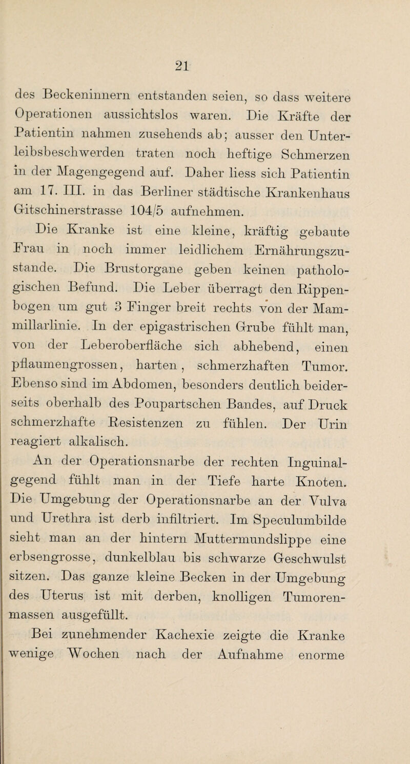 des Beckeninnern entstanden seien, so dass weitere Operationen aussichtslos waren. Die Kräfte der Patientin nahmen zusehends ab; ausser den Unter¬ leibsbeschwerden traten noch heftige Schmerzen in der Magengegend auf. Daher liess sich Patientin am 17. III. in das Berliner städtische Krankenhaus G-itschinerstrasse 104/5 aufnehmen. Die Kranke ist eine kleine, kräftig gebaute Frau in noch immer leidlichem Ernährungszu¬ stände. Die Brustorgane geben keinen patholo¬ gischen Befund. Die Leber überragt den Kippen¬ bogen um gut 3 Finger breit rechts von der Mam- millarlinie. In der epigastrischen Grube fühlt man, von der Leb er Oberfläche sich abhebend, einen pfLaumengrossen, harten , schmerzhaften Tumor. Ebenso sind im Abdomen, besonders deutlich beider¬ seits oberhalb des Poupartschen Bandes, auf Druck schmerzhafte Resistenzen zu fühlen. Der Urin reagiert alkalisch. An der Operationsnarbe der rechten Inguinal¬ gegend fühlt man in der Tiefe harte Knoten. Die Umgebung der Operationsnarbe an der Vulva und Urethra ist derb infiltriert. Im Speculumbilde sieht man an der hintern Muttermundslippe eine erbsengrosse, dunkelblau bis schwarze Geschwulst sitzen. Das ganze kleine Becken in der Umgebung des Uterus ist mit derben, knolligen Tumoren¬ massen ausgefüllt. Bei zunehmender Kachexie zeigte die Kranke wenige Wochen nach der Aufnahme enorme