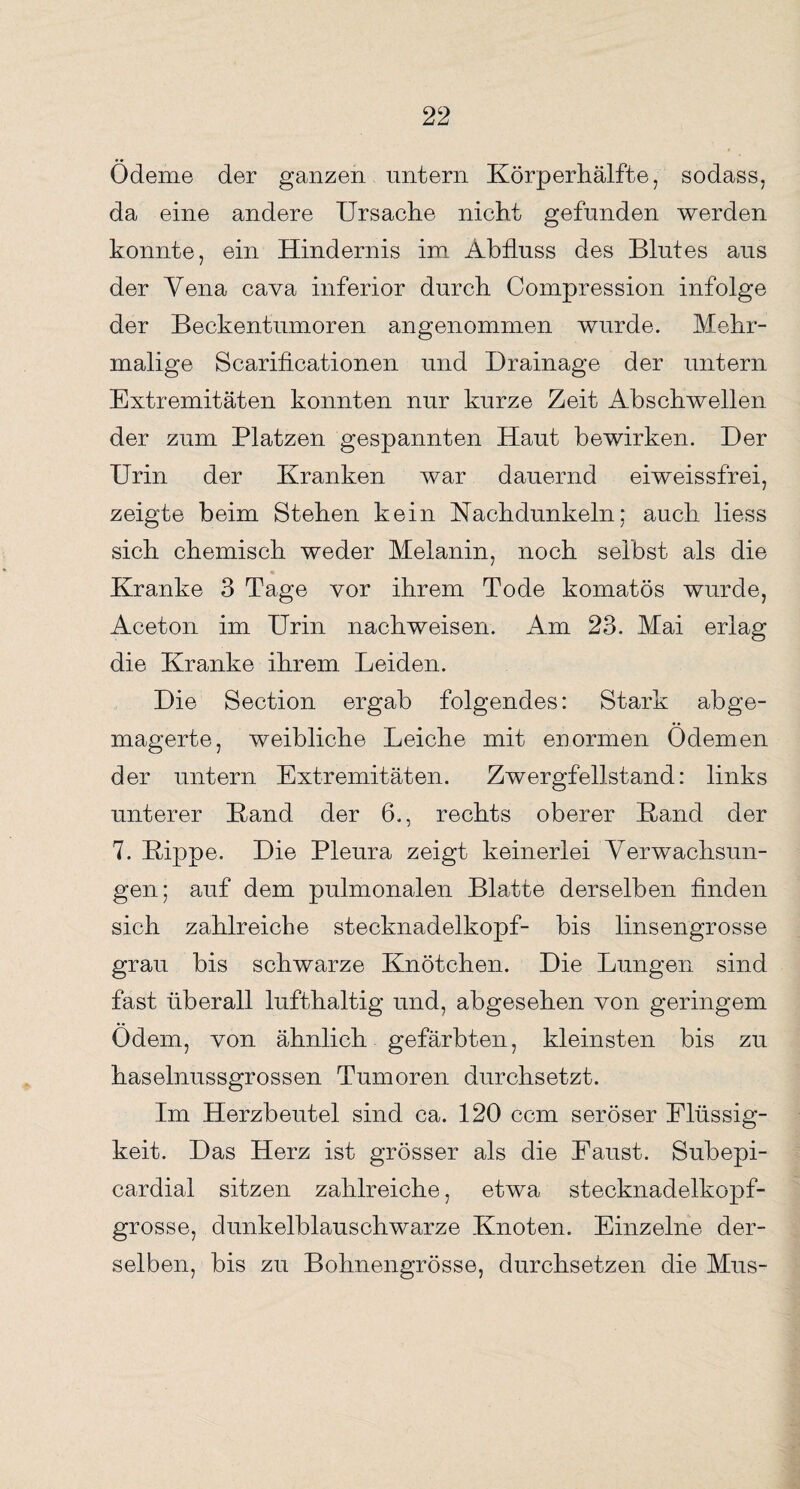 Ödeme der ganzen untern Körperhälfte, sodass, da eine andere Ursache nicht gefunden werden konnte, ein Hindernis im Abfluss des Blutes aus der Yena cava inferior durch Compression infolge der Beckentumoren angenommen wurde. Mehr¬ malige Scarificationen und Drainage der untern Extremitäten konnten nur kurze Zeit Abschwellen der zum Platzen gespannten Haut bewirken. Der Urin der Kranken war dauernd eiweissfrei, zeigte beim Stehen kein Uachdunkeln; auch liess sich chemisch weder Melanin, noch selbst als die Kranke 3 Tage vor ihrem Tode komatös wurde, Aceton im Urin nachweisen. Am 23. Mai erlag die Kranke ihrem Leiden. Die Section ergab folgendes: Stark ab ge¬ magerte, weibliche Leiche mit enormen Ödemen der untern Extremitäten. Zwergfellstand: links unterer Hand der 6., rechts oberer Hand der 7. Kippe. Die Pleura zeigt keinerlei Verwachsun¬ gen; auf dem pulmonalen Blatte derselben finden sich zahlreiche stecknadelkopf- bis linsengrosse grau bis schwarze Knötchen. Die Lungen sind fast überall lufthaltig und, abgesehen von geringem Ödem, von ähnlich gefärbten, kleinsten bis zu haselnussgrossen Tumoren durchsetzt. Im Herzbeutel sind ca. 120 ccm seröser Flüssig¬ keit. Das Herz ist grösser als die Faust. Subepi- cardial sitzen zahlreiche, etwa stecknadelkopf¬ grosse, dunkelblauschwarze Knoten. Einzelne der¬ selben, bis zu Bohnengrösse, durchsetzen die Mus-