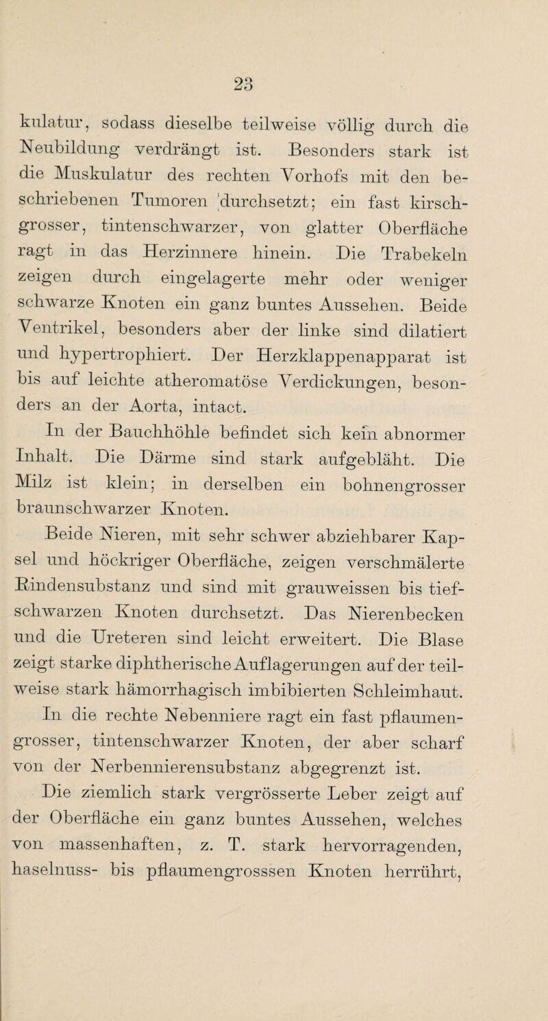kulatur , sodass dieselbe teilweise völlig durch die Neubildung verdrängt ist. Besonders stark ist die Muskulatur des reckten Vorhofs mit den be¬ schriebenen Tumoren 'durchsetzt; ein fast kirsch¬ grosser, tintenschwarzer, von glatter Oberfläche ragt in das Herzinnere hinein. Hie Trab ekeln zeigen durch eingelagerte mehr oder weniger schwarze Knoten ein ganz buntes Aussehen. Beide Ventrikel, besonders aber der linke sind dilatiert und hypertrophiert. Her Herzklappenapparat ist bis auf leichte atheromatöse Verdickungen, beson¬ ders an der Aorta, intact. In der Bauchhöhle befindet sich kein abnormer Inhalt. Hie Härme sind stark aufgebläht. Hie Milz ist klein; in derselben ein bohnengrosser braunschwarzer Knoten. Beide Nieren, mit sehr schwer abziehbarer Kap¬ sel und höckriger Oberfläche, zeigen verschmälerte Kindensubstanz und sind mit grauweissen bis tief¬ schwarzen Knoten durchsetzt. Has Nierenbecken und die Ureteren sind leicht erweitert. Hie Blase zeigt starke diphtherische Auflagerungen auf der teil¬ weise stark hämorrhagisch imbibierten Schleimhaut. In die rechte Nebenniere ragt ein fast pflaumen¬ grosser, tintenschwarzer Knoten, der aber scharf von der Nerbennierensubstanz abgegrenzt ist. Hie ziemlich stark vergrösserte Leber zeigt auf der Oberfläche ein ganz buntes Aussehen, welches von massenhaften, z. T. stark hervorragenden, haselnuss- bis pflaumengrosssen Knoten herrührt,