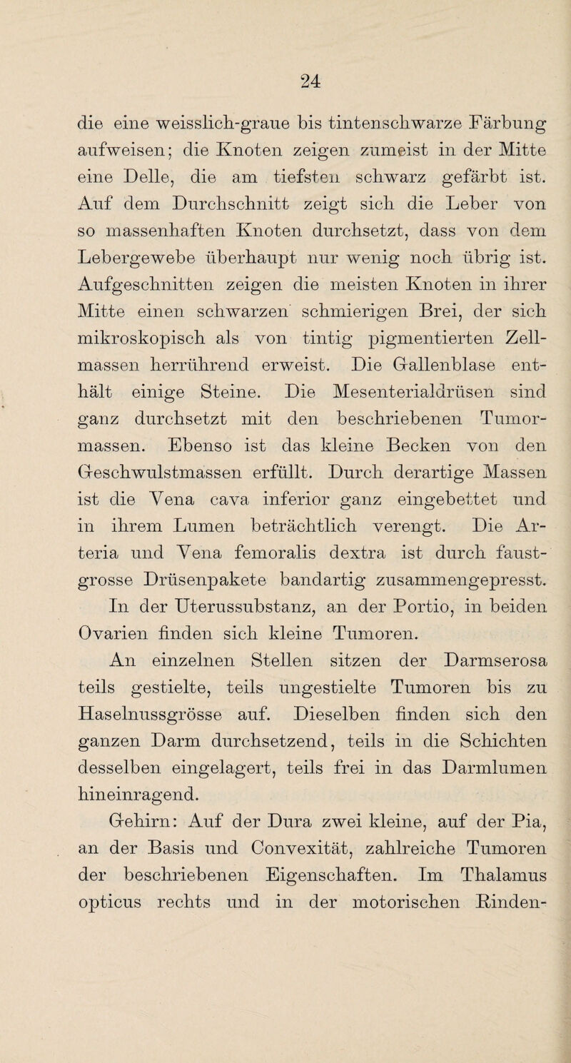 die eine weisslich-graue bis tintenschwarze Färbung aufweisen; die Knoten zeigen zumeist in der Mitte eine Delle, die am tiefsten schwarz gefärbt ist. Auf dein Durchschnitt zeigt sich die Leber von so massenhaften Knoten durchsetzt, dass von dem Lebergewebe überhaupt nur wenig noch übrig ist. Aufgeschnitten zeigen die meisten Knoten in ihrer Mitte einen schwarzen schmierigen Brei, der sich mikroskopisch als von tintig pigmentierten Zell¬ massen herrührend erweist. Die Gallenblase ent¬ hält einige Steine. Die Mesenterialdrüsen sind ganz durchsetzt mit den beschriebenen Tumor¬ massen. Ebenso ist das kleine Becken von den Geschwulstmassen erfüllt. Durch derartige Massen ist die Vena cava inferior ganz eingebettet und in ihrem Lumen beträchtlich verengt. Die Ar- teria und Vena femoralis dextra ist durch faust- grosse Drüsenpakete bandartig zusammengepresst. In der Uterussubstanz, an der Portio, in beiden Ovarien finden sich kleine Tumoren. An einzelnen Stellen sitzen der Darmserosa teils gestielte, teils ungestielte Tumoren bis zu Haselnussgrösse auf. Dieselben finden sich den ganzen Darm durchsetzend, teils in die Schichten desselben eingelagert, teils frei in das Darmlumen hineinragend. Gehirn: Auf der Dura zwei kleine, auf der Pia, an der Basis und Convexität, zahlreiche Tumoren der beschriebenen Eigenschaften. Im Thalamus opticus rechts und in der motorischen Binden-