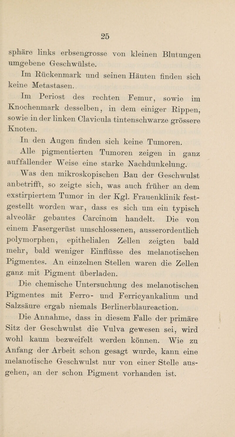 Sphäre links erbsengrosse von kleinen Blut unsren umgebene Geschwülste. Im Bückenmark und seinen Häuten finden sich keine Metastasen. Im Periost des rechten Femur, sowie im Knochenmark desselben, in dem einiger Kippen, sowie in der linken Clavicula tintenschwarze grössere Knoten. In den Augen finden sich keine Tumoren. Alle pigmentierten Tumoren zeigen in ganz auffallender M eise eine starke Kachdunkelung. M as den mikroskopischen Bau der Greschwulst anbetrifft, so zeigte sich, was auch früher an dem exstirpiertem Tumor in der Kgl. Frauenklinik fest¬ gestellt worden war, dass es sich um ein typisch alveolär gebautes Carcinom handelt. Die von einem Fasergerüst umschlossenen, ausserordentlich polymorphen, epithelialen Zellen zeigten bald mehr, bald weniger Einflüsse des melanotischen Pigmentes. An einzelnen Stellen waren die Zellen ganz mit Pigment überladen. Die chemische Untersuchung des melanotischen Pigmentes mit Ferro- und Ferricyankalium und Salzsäure ergab niemals Berlinerblaureaction. Die Annahme, dass in diesem Falle der primäre Sitz der Greschwulst die Vulva gewesen sei, wird wohl kaum bezweifelt werden können. Wie zu Anfang der Arbeit schon gesagt wurde, kann, eine melanotische Greschwulst nur von einer Stelle aus¬ gehen, an der schon Pigment vorhanden ist.