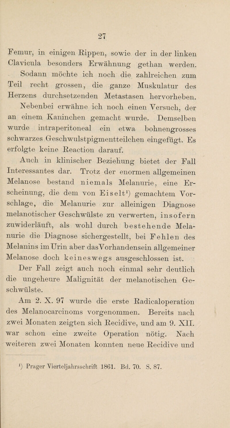 Femur, in einigen Kippen, sowie der in der linken Glavieula besonders Erwähnung getlian werden. Sodann möchte ich noch die zahlreichen zum Teil recht grossen, die ganze Muskulatur des Herzens durchsetzenden Metastasen hervorheben. Nebenbei erwähne ich noch einen Versuch, der an einem Kaninchen gemacht wurde. Demselben wurde intraperitoneal ein etwa bohnengrosses schwarzes Geschwulstpigmentteilchen eingefügt. Es erfolgte keine Beaction darauf. Auch in klinischer Beziehung bietet der Fall Interessantes dar. Trotz der enormen allgemeinen Melanose bestand niemals Melanurie, eine Er¬ scheinung, die dem von Eis eit1) gemachtem Vor¬ schläge, die Melanurie zur alleinigen Diagnose melanotischer Geschwülste zu verwerten, insofern zuwiderläuft, als wohl durch bestehende Mela¬ nurie die Diagnose sichergestellt, bei Fehlen des Melanins im Urin aber dasVorhandensein allgemeiner Melanose doch keineswegs ausgeschlossen ist. Der Fall zeigt auch noch einmal sehr deutlich die ungeheure Malignität der melanotischen Ge¬ schwülste. Am 2. X. 97 wurde die erste Badicaloperation des Melanocarcinoms vorgenommen. Bereits nach zwei Monaten zeigten sich Becidive, und am 9. XII. war schon eine zweite Operation nötig. Nach weiteren zwei Monaten konnten neue Becidive und J) Prager Vierteljahrsschrift 1861. Bd. 70. S. 87.