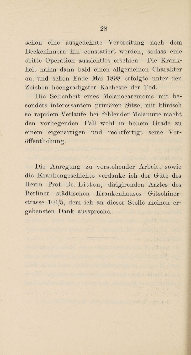 schon eine ausgedehnte Verbreitung nach dem Beckeninnern hin constatiert werden, sodass eine dritte Operation aussichtlos erschien. Die Krank¬ heit nahm dann bald einen allgemeinen Charakter an, und schon Ende Mai 1898 erfolgte unter den Zeichen hochgradigster Kachexie der Tod. Die Seltenheit eines Melanocarcinoms mit be¬ sonders interessantem primären Sitze, mit klinisch so rapidem Verlaufe bei fehlender Melanurie macht den vorliegenden Fall wohl in hohem Grade zu einem eigenartigen und rechtfertigt seine Ver¬ öffentlichung. Die Anregung zu vorstehender Arbeit, sowie die Krankengeschichte verdanke ich der Grifte des Herrn Prof. Dr. Litten, dirigirenden Arztes des Berliner städtischen Krankenhauses Gitschiner- strasse 104/5, dem ich an dieser Stelle meinen er¬ gebensten Dank ausspreche.