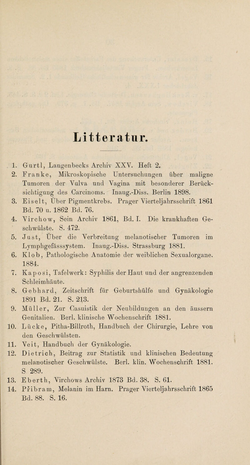 Litteratur. 1. Gurtl, Langenbecks Archiv XXY. Heft 2. 2. Franke, Mikroskopische Untersuchungen über maligne Tumoren der Vulva und Vagina mit besonderer Berück¬ sichtigung des Carcinoms. Inaug.-Diss. Berlin 1898. 3. Eis eit, Uber Pigmentkrebs. Prager Vierteljahrsschrift 1861 Bd. 70 u. 1862 Bd. 76. 4. Virchow, Sein Archiv 1861, Bd. I. Die krankhaften Ge¬ schwülste. S. 472. 5. Just, Uber die Verbreitung melanotischer Tumoren im Lymphgefässsystem. Inaug.-Diss. Strassburg 1881. 6. Klob, Pathologische Anatomie der weiblichen Sexualorgane. 1884. 7. Kaposi, Tafelwerk: Syphilis der Haut und der angrenzenden Schleimhäute. 8. Gebhard, Zeitschrift für Geburtshülfe und Gynäkologie 1891 Bd. 21. S. 213. 9. Müller, Zar Casuistik der Neubildungen an den äussern Genitalien. Berl. klinische Wochenschrift 1881. 10. Lücke, Pitha-Billroth, Handbuch der Chirurgie, Lehre von den Geschwülsten. 11. Veit, Handbuch der Gynäkologie. 12. Dietrich, Beitrag zur Statistik und klinischen Bedeutung melanotischer Geschwülste. Berl. klin. Wochenschrift 1881. S 289. 13. Eberth, Virchows Archiv 1873 Bd. 38. S. 61. 14. Pribram, Melanin im Harn. Prager Vierteljahrsschrift 1865 Bd. 88. S. 16.
