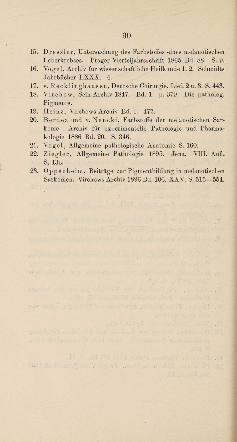 15. Dressier, Untersuchung des Farbstoffes eines melanotischen Leberkrebses. Prager Vierteljahrsschrift 1865 Bd. 88. S. 9. 16. Vogel, Archiv für wissenschaftliche Heilkunde 1. 2. Schmidts Jahrbücher LXXX. 4. 17. v. Recklinghausen, Deutsche Chirurgie. Lief. 2 u. 3. S. 443. 18. Virchow, Sein Archiv 1847. Bd. 1. p. 379. Die patholog. Pigmente. 19. Heinz, Virchows Archiv Bd. 1. 477. 20. Berdez und v. Nencki, Farbstoffe der melanotischen Sar¬ kome. Archiv für experimentelle Pathologie und Pharma¬ kologie 1886 Bd. 20. S. 346. 21. Vogel, Allgemeine pathologische Anatomie S. 160. 22. Ziegler, Allgemeine Pathologie 1895. Jena. VIII. Aufl. S. 433. 23. Oppenheim, Beiträge zur Pigmentbildung in melanotischen Sarkomen. Virchows Archiv 1896 Bd. 106. XXV. S. 515—554.