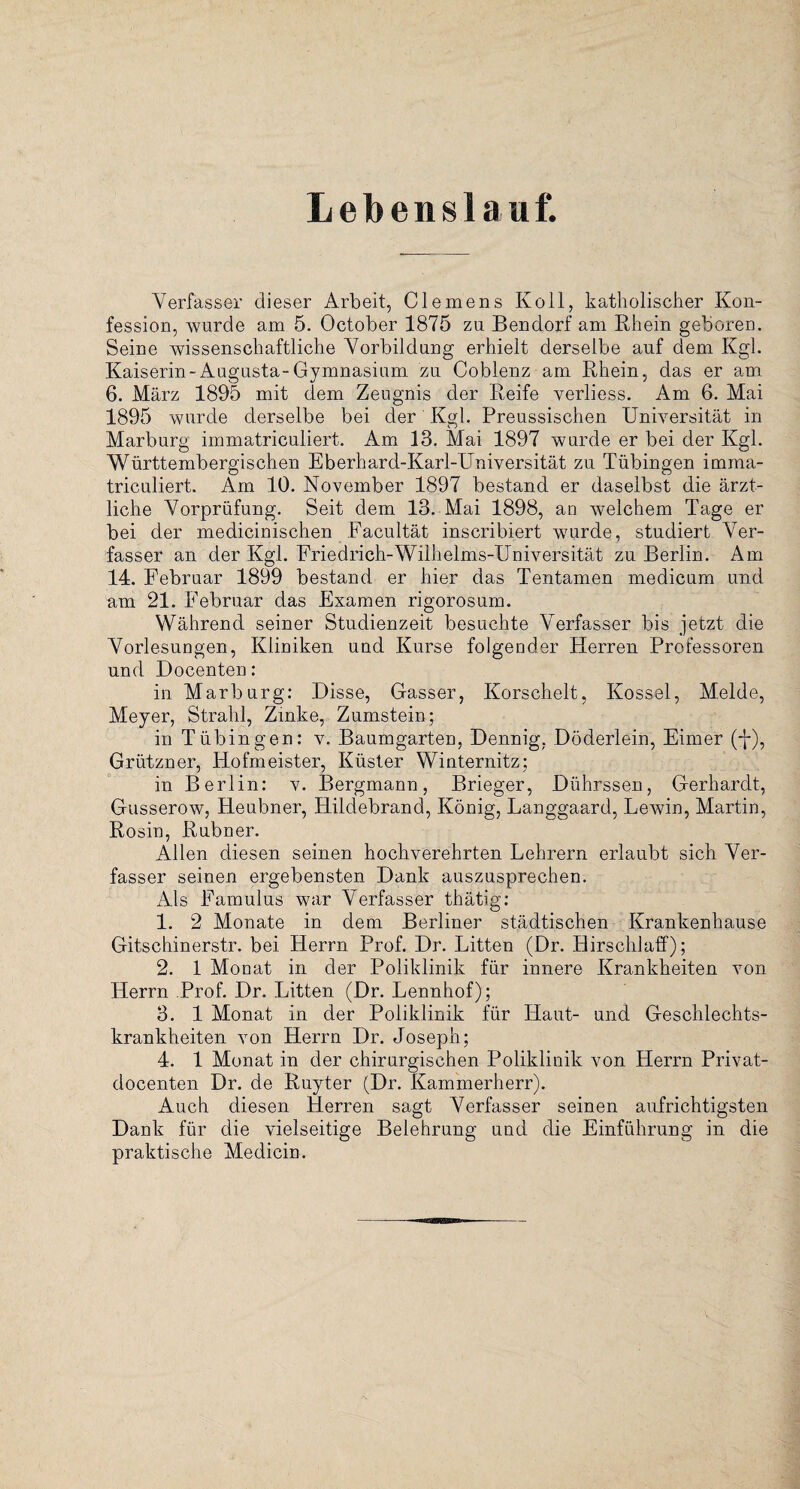 Lebenslauf. Verfasser dieser Arbeit, Clemens Ko 11, katholischer Kon¬ fession, wurde am 5. October 1875 zu Bendorf am Rhein geboren. Seine wissenschaftliche Vorbildung erhielt derselbe auf dem Kgl. Kaiserin-Augusta-Gymnasium zu Coblenz am Rhein, das er am 6. März 1895 mit dem Zeugnis der Reife verliess. Am 6. Mai 1895 wurde derselbe bei der Kgl. Preussischen Universität in Marburg immatriculiert. Am 13. Mai 1897 wurde er bei der Kgl. Württembergischen Eberhard-Karl-Universität zu Tübingen imma¬ triculiert. Am 10. November 1897 bestand er daselbst die ärzt¬ liche Vorprüfung. Seit dem 13. Mai 1898, an welchem Tage er bei der medicinischen Facultät inscribiert wurde, studiert Ver¬ fasser an der Kgl. Friedrich-Wilhelms-Universität zu Berlin. Am 14. Februar 1899 bestand er hier das Tentamen medicum und am 21. Februar das Examen rigorosum. Während seiner Studienzeit besuchte Verfasser bis jetzt die Vorlesungen, Kliniken uud Kurse folgender Herren Professoren und Docenten: in Marburg: Disse, Gasser, Korschelt, Kossel, Melde, Meyer, Strahl, Zinke, Zumstein; in Tübingen: v. Baumgarten, Dennig, Döderlein, Eimer (-j-), Grützner, Hofmeister, Küster Winternitz; in Berlin: v. Bergmann, Brieger, Dührssen, Gerhardt, Gusserow, Heubner, Hildebrand, König, Langgaard, Lewin, Martin, Rosin, Rubner. Allen diesen seinen hochverehrten Lehrern erlaubt sich Ver¬ fasser seinen ergebensten Dank auszusprechen. Als Famulus war Verfasser thätig: 1. 2 Monate in dem Berliner städtischen Krankenhause Gitschinerstr. bei Herrn Prof. Dr. Litten (Dr. Hirschlaff); 2. 1 Monat in der Poliklinik für innere Krankheiten von Herrn Prof. Dr. Litten (Dr. Lennhof); 3. 1 Monat in der Poliklinik für Haut- und Geschlechts¬ krankheiten von Herrn Dr. Joseph; 4. 1 Monat in der chirurgischen Poliklinik von Herrn Privat- docenten Dr. de Ruyter (Dr. Kammerherr). Auch diesen Herren sagt Verfasser seinen aufrichtigsten Dank für die vielseitige Belehrung und die Einführung in die praktische Medicin.