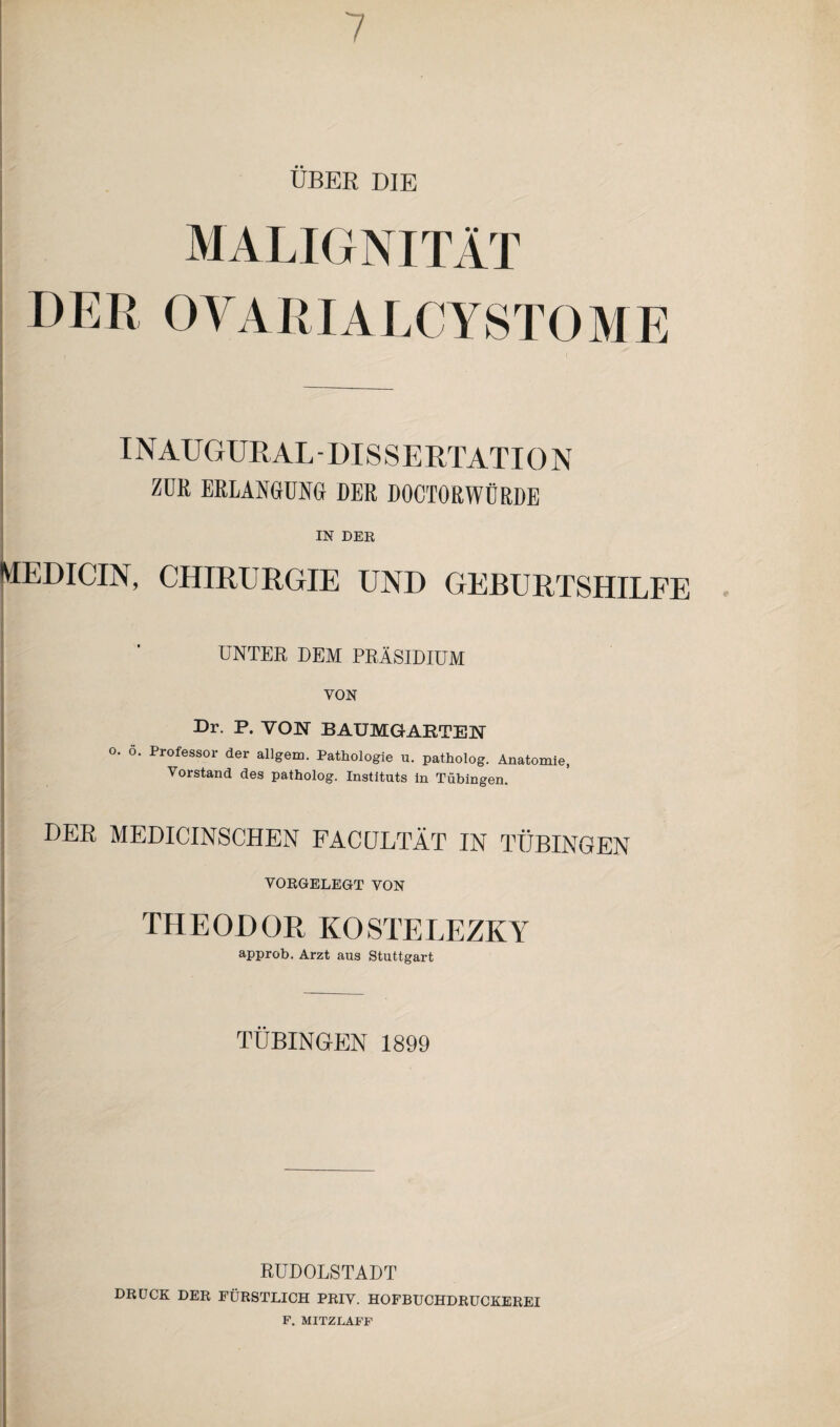 UBER DIE MALIGNITÄT DER OVARIALCYSTOME INAUGURALDISSERTATION ZUR ERLANGUNG DER DOCTORWÜRDE IN DER MEDICIN, CHIRURGIE UND GEBURTSHILFE UNTER DEM PRÄSIDIUM VON Dr. P. VON BAUMGARTEN O. ö. Professor der allgem. Pathologie u. patholog. Anatomie, Vorstand des patholog. Instituts in Tübingen DER MEDICINSCHEN FACDLTÄT IN TÜBINGEN VORGELEGT VON THEODOR KOSTELEZKY approb. Arzt aus Stuttgart TÜBINGEN 1899 RUDOLSTADT DRÜCK DER FÜRSTLICH PRIV. HOFBUCHDRUCKEREI F. MITZLAFF