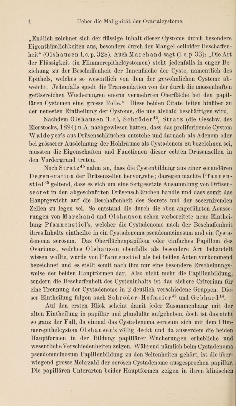 „Endlich zeichnet sich der flüssige Inhalt dieser Cystome durch besondere Eigentümlichkeiten aus, besonders durch den Mangel colloider Beschaffen¬ heit“ (Olshausen 1. c.p. 828). Auch March and sagt (1. c. p. 33): „Die Art der Flüssigkeit (in Flimmerepitheleystomen) steht jedenfalls in enger Be¬ ziehung zu der Beschaffenheit der Innenfläche der Cyste, namentlich des Epithels, welches so wesentlich von dem der gewöhnlichen Cystome ab¬ weicht. Jedenfalls spielt die Transsudation von der durch die massenhaften gefässreichen Wucherungen enorm vermehrten Oberfläche bei den papil¬ lären Cystomen eine grosse Rolle.“ Diese beiden Citate leiten hinüber zu der neuesten Eint eilung der Cystome, die uns alsbald beschäftigen wird. Nachdem Olshausen (1. c.), Schröder42, Stratz (die Geschw. des Eierstocks, 1894) u. A. nachgewiesen hatten, dass das proliferirende Cystom Waldeyer’s aus Drüsenschläuchen entstehe und darnach als Adenom oder bei grösserer Ausdehnung der Hohlräume als Cystadenom zu bezeichnen sei, mussten die Eigenschaften und Functionen dieser echten Drüsenzellen in den Vordergrund treten. Noch Stratz45 nahm an, dass die Cystenbildung aus einer secundären Degeneration der Drüsenzellen hervorgehe; dagegen machte Pfannen¬ stiel35 geltend, dass es sich um eine fortgesetzte Ansammlung von Drüsen - secret in den abgeschnürten Drüsenschläuchen handle und dass somit das Hauptgewicht auf die Beschaffenheit des Secrets und der secernirenden Zellen zu legen sei. So entstand die durch die oben angeführten Aeusse- rungen von March and und Olshausen schon vorbereitete neue Einthei- lung Pfannenstiel’s, welcher die Cystadenome nach der Beschaffenheit ihres Inhalts eintheilte in ein Cystadenoma pseudomucinosum und ein Cysta- denoma serosum. Das Oberflächenpapillom oder einfaches Papillom des Ovariums, welches Olshausen ebenfalls als besondere Art behandelt wissen wollte, wurde von Pfannenstiel als hei beiden Arten vorkommend bezeichnet und es stellt somit nach ihm nur eine besondere Erscheinungs¬ weise der beiden Hauptformen dar. Also nicht mehr die Papillenbildung, sondern die Beschaffenheit des Cysteninhalts ist das sichere Criterium für eine Trennung der Cystadenome in 2 deutlich verschiedene Gruppen. Die¬ ser Eintheilung folgen auch Schröder-Hofmeier42 und Gebhard14. Auf den ersten Blick scheint damit jeder Zusammenhang mit der alten Eintheilung in papillär und glandulär aufgehoben, doch ist das nicht so ganz der Fall, da einmal das Cystadenoma serosum sich mit dem Flim- merepithelcystom Olshausen’s völlig deckt und da ausserdem die beiden Hauptformen in der Bildung papillärer Wucherungen erhebliche und wesentliche Verschiedenheiten zeigen. Während nämlich beim Cystadenoma pseudomucinosum Papillenbildung zu den Seltenheiten gehört, ist die über¬ wiegend grosse Mehrzahl der serösen Cystadenome ausgesprochen papillär. Die papillären Unterarten beider Hauptformen zeigen in ihren klinischen
