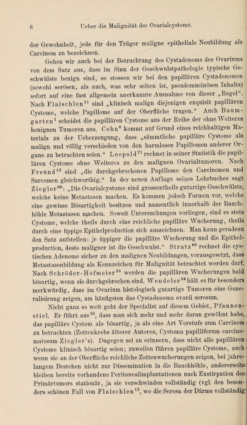 der Gewohnheit, jede für den Träger maligne epitheliale Neubildung als Carcinom zu bezeichnen. Gehen wir auch bei der Betrachtung des Cystadenoms des Ovariums von dem Satz aus, dass im Sinn der Geschwulstpathologie typische Ge¬ schwülste benign sind, so stossen wir bei den papillären Cystadenomen (sowohl serösen, als auch, was sehr selten ist, pseudomucinösen Inhalts) sofort auf eine fast allgemein anerkannte Ausnahme von dieser „Regel“. Nach Flaischlen11 sind „klinisch malign diejenigen exquisit papillären Cystome, welche Papillome auf der Oberfläche tragen.“ Auch Baum¬ garten1 scheidet die papillären Cystome aus der Reihe der ohne Weiteres benignen Tumoren aus. Cohn6 kommt auf Grund eines reichhaltigen Ma¬ terials zu der Ueberzeugung, dass „sämmtliche papilläre Cystome als malign und völlig verschieden von den harmlosen Papillomen anderer Or¬ gane zu betrachten seien. “ Leopold21 rechnet in seiner Statistik die papil¬ lären Cystome ohne Weiteres zu den malignen Ovarialtumoren. Nach Freund13 sind „die durchgebrochenen Papillome den Carcinomen und Sarcomen gleichwertig g.“ In der neuen Auflage seines Lehrbuches sagt Ziegler60: „Die Ovarialcystome sind grossentheils gutartige Geschwülste, welche keine Metastasen machen. Es kommen jedoch Formen vor, welche eine gewisse Bösartigkeit besitzen und namentlich innerhalb der Bauch¬ höhle Metastasen n^achen. Soweit Untersuchungen vorliegen, sind es stets Cystome, welche theils durch eine reichliche papilläre Wucherung, theils durch eine üppige Epithelproduction sich auszeichnen. Man kann geradezu den Satz aufstellen: je üppiger die papilläre Wucherung und die Epithel¬ production, desto maligner ist die Geschwulst.“ Stratz46 rechnet die cys- tischen Adenome sicher zu den malignen Neubildungen, vorausgesetzt, dass Metastasenbildung als Kennzeichen für Malignität betrachtet werden darf. Nach Schröder-Hofmeier38 werden die papillären Wucherungen bald bösartig, wenn sie durchgebrochen sind. Wendeler54 hält es für besonders merkwürdig, dass im Ovarium histologisch gutartige Tumoren eine Gene- ralisirung zeigen, am häufigsten das Cystadenoma ovarii serosum. Nicht ganz so weit geht der Specialist auf diesem Gebiet, Pfannen¬ stiel. Er führt aus34, dass man sich mehr und mehr daran gewöhnt habe, das papilläre Cystom als bösartig, ja als eine Art Vorstufe zum Carcinom zu betrachten (Zottenkrebs älterer Autoren, Cystoma papilliferum carcino- matosum Ziegler’s). Dagegen sei zu erinnern, dass nicht alle papillären Cystome klinisch bösartig seien; zuweilen führen papilläre Cystome, auch wenn sie an der Oberfläche reichliche Zottenwucherungen zeigen, bei jahre¬ langem Bestehen nicht zur Dissemination in die Bauchhöhle, andererseits bleiben bereits vorhandene Peritonealimplantationen nach Exstirpation des Primärtumors stationär, ja sie verschwinden vollständig (vgl. den beson¬ ders schönen Fall von Flaischlen12, wo die Serosa der Därme vollständig