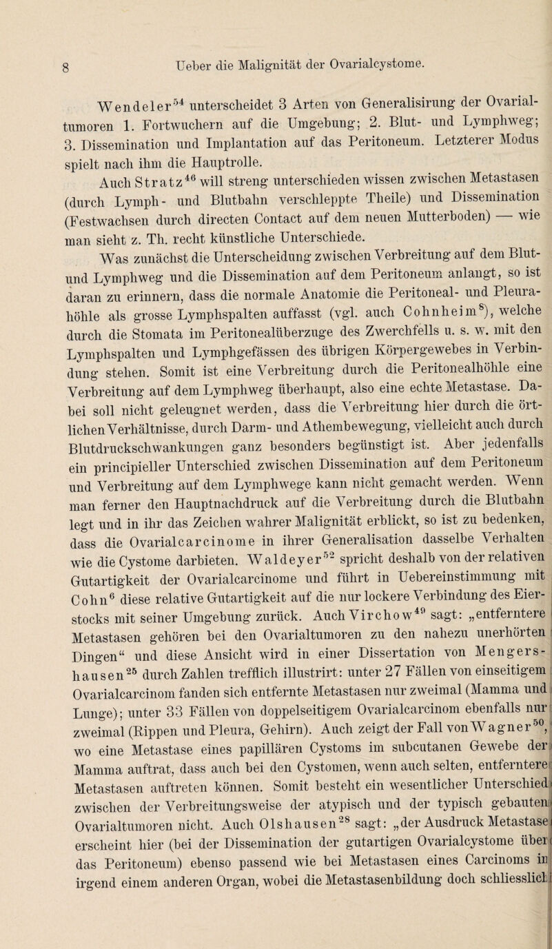 Wendel er54 unterscheidet 3 Arten von Generalisirung der Ovarial¬ tumoren 1. Fortwuchern auf die Umgebung; 2. Blut- und Lymphweg; 3. Dissemination und Implantation auf das Peritoneum. Letzterer Modus spielt nach ihm die Hauptrolle. Auch Stratz46 will streng unterschieden wissen zwischen Metastasen (durch Lymph- und Blutbahn verschleppte Tlieile) und Dissemination (Festwachsen durch directen Contact auf dem neuen Mutterhoden) wie man sieht z. Th. recht künstliche Unterschiede. Was zunächst die Unterscheidung zwischen Verbreitung auf dem Blut- und Lymphweg und die Dissemination auf dem Peritoneum anlangt, so ist daran zu erinnern, dass die normale Anatomie die Peritoneal- und Pleura¬ höhle als grosse Lymphspalten auffasst (vgl. auch Cohnheim8), welche durch die Stomata im Peritonealüberzuge des Zwerchfells u. s. w. mit den Lymphspalten und Lymphgefässen des übrigen Körpergewebes in Verbin¬ dung stehen. Somit ist eine Verbreitung durch die Peritonealhöhle eine Verbreitung auf dem Lymphweg überhaupt, also eine echte Metastase. Da¬ bei soll nicht geleugnet werden, dass die Verbreitung hier durch die ört¬ lichen Verhältnisse, durch Darm- und Atliembewegung, vielleicht auch durch Blutdruckschwankungen ganz besonders begünstigt ist. Aber jedenfalls ein principieller Unterschied zwischen Dissemination auf dem Peritoneum und Verbreitung auf dem Lymphwege kann nicht gemacht werden. Wenn man ferner den Hauptnachdruck auf die Verbreitung durch die Blutbahn legt und in ihr das Zeichen wahrer Malignität erblickt, so ist zu bedenken, dass die Ovarialcarcinome in ihrer Generalisation dasselbe Verhalten wie dieCystome darbieten. Waldeyer52 spricht deshalb von der relativen Gutartigkeit der Ovarialcarcinome und führt in Uebereinstimmung mit Cohn6 diese relative Gutartigkeit auf die nur lockere Verbindung des Eier¬ stocks mit seiner Umgehung zurück. Auch Virchow49 sagt: „entferntere Metastasen gehören bei den Ovarialtumoren zu den nahezu unerhörten Dingen“ und diese Ansicht wird in einer Dissertation von Mengers¬ hausen25 durch Zahlen trefflich illustrirt: unter 27 Fällen von einseitigem Ovarialcarcinom fanden sich entfernte Metastasen nur zweimal (Mamma und Lunge); unter 33 Fällen von doppelseitigem Ovarialcarcinom ebenfalls nur zweimal (Kippen und Pleura, Gehirn). Auch zeigt der Fall von Wagner50, wo eine Metastase eines papillären Cystoms im subcutanen Gewebe der Mamma auftrat, dass auch hei den Cystomen, wenn auch selten, entferntere Metastasen auftreten können. Somit besteht ein wesentlicher Unterschied) zwischen der Verbreitungsweise der atypisch und der typisch gebauten^ Ovarialtumoren nicht. Auch Olshausen28 sagt: „der Ausdruck Metastasei erscheint hier (bei der Dissemination der gutartigen Ovarialcystome üben das Peritoneum) ebenso passend wie hei Metastasen eines Carcinoms ir irgend einem anderen Organ, wobei die Metastasenbildung doch schliesslicl i