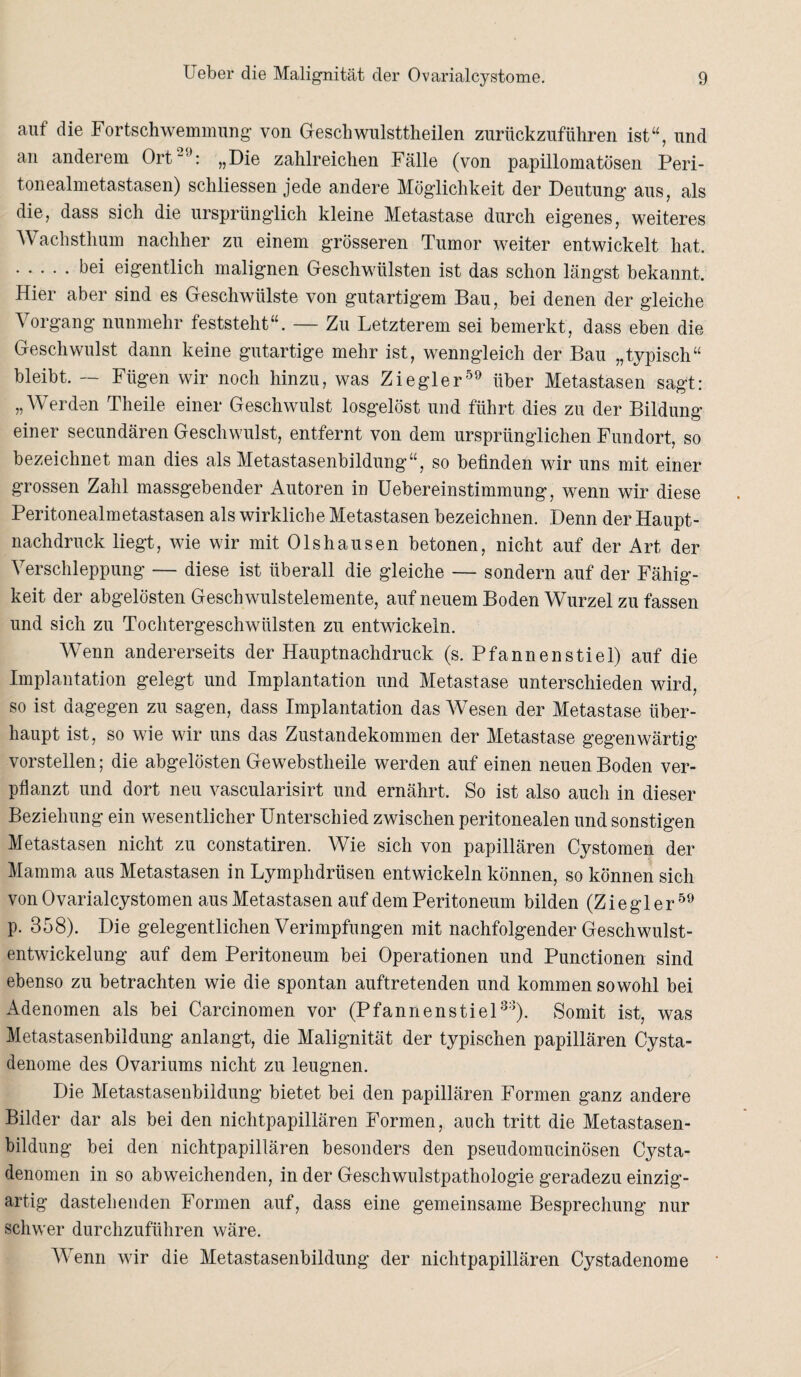 auf die Fortschwemmung von Geschwulsttheilen zurückzufüliren ist“, und an anderem Ort29: „Die zahlreichen Fälle (von papillomatösen Peri¬ tonealmetastasen) scliliessen jede andere Möglichkeit der Deutung aus, als die, dass sich die ursprünglich kleine Metastase durch eigenes, weiteres Wachsthum nachher zu einem grösseren Tumor weiter entwickelt hat. .bd eigentlich malignen Geschwülsten ist das schon längst bekannt. Hier aber sind es Geschwülste von gutartigem Bau, bei denen der gleiche Vorgang nunmehr feststeht“. — Zu Letzterem sei bemerkt, dass eben die Geschwulst dann keine gutartige mehr ist, wenngleich der Bau „typisch“ bleibt. — Fügen wir noch hinzu, was Ziegler59 über Metastasen sagt: „Werden Theile einer Geschwulst losgelöst und führt dies zu der Bildung einer secundären Geschwulst, entfernt von dem ursprünglichen Fundort, so bezeichnet man dies als Metastasenbildung“, so befinden wir uns mit einer grossen Zahl massgebender Autoren in Uebereinstimmung, wenn wir diese Peritonealmetastasen als wirkliche Metastasen bezeichnen. Denn der Haupt¬ nachdruck liegt, wie wir mit Ol sh au sen betonen, nicht auf der Art der Verschleppung — diese ist überall die gleiche — sondern auf der Fähig¬ keit der abgelösten Geschwulstelemente, auf neuem Boden Wurzel zu fassen und sich zu Tochtergeschwülsten zu entwickeln. Wenn andererseits der Hauptnachdruck (s. P fa n n e n s t i e 1) auf die Implantation gelegt und Implantation und Metastase unterschieden wird, so ist dagegen zu sagen, dass Implantation das Wesen der Metastase über¬ haupt ist, so wie wir uns das Zustandekommen der Metastase gegenwärtig vorstellen; die abgelösten Gewebstheile werden auf einen neuen Boden ver¬ pflanzt und dort neu vascularisirt und ernährt. So ist also auch in dieser Beziehung ein wesentlicher Unterschied zwischen peritonealen und sonstigen Metastasen nicht zu constatiren. Wie sich von papillären Cystomen der Mamma aus Metastasen in Lymphdrüsen entwickeln können, so können sich von Ovarialcystomen aus Metastasen auf dem Peritoneum bilden (Ziegler59 p. 358). Die gelegentlichen Verimpfungen mit nachfolgender Geschwulst¬ entwickelung auf dem Peritoneum bei Operationen und Punctionen sind ebenso zu betrachten wie die spontan auftretenden und kommen sowohl bei Adenomen als bei Carcinomen vor (Pfannen stiel33). Somit ist, was Metastasenbildung anlangt, die Malignität der typischen papillären Cysta- denome des Ovariums nicht zu leugnen. Die Metastasenbildung bietet bei den papillären Formen ganz andere Bilder dar als bei den nichtpapillären Formen, auch tritt die Metastasen¬ bildung bei den nichtpapillären besonders den pseudomucinösen Cysta- denomen in so abweichenden, in der Geschwulstpathologie geradezu einzig¬ artig dastehenden Formen auf, dass eine gemeinsame Besprechung nur schwer durchzuführen wäre. Wenn wir die Metastasenbildung der nichtpapillären Cystadenome