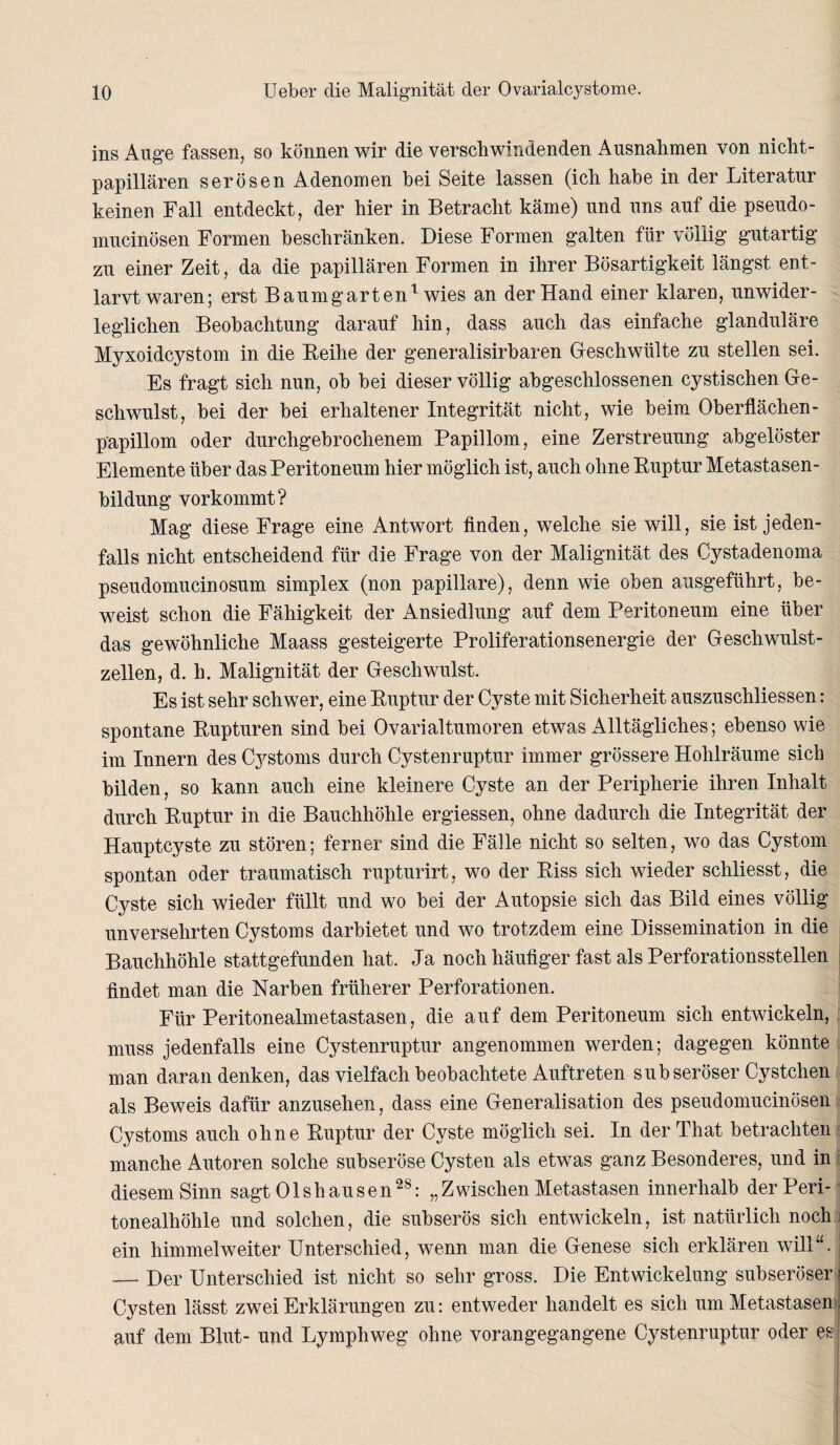 ins Ange fassen, so können wir die verschwindenden Ausnahmen von nicht¬ papillären serösen Adenomen bei Seite lassen (ich habe in der Literatur keinen Fall entdeckt, der hier in Betracht käme) und uns auf die pseudo- mucinösen Formen beschränken. Diese Formen galten für völlig gutartig zu einer Zeit, da die papillären Formen in ihrer Bösartigkeit längst ent¬ larvt waren; erst Baumgarten1 wies an der Hand einer klaren, unwider¬ leglichen Beobachtung darauf hin, dass auch das einfache glanduläre Myxoidcystom in die Beihe der generalisirbaren Geschwülte zu stellen sei. Es fragt sich nun, ob bei dieser völlig abgeschlossenen cystischen Ge¬ schwulst, bei der bei erhaltener Integrität nicht, wie beim Oberflächen- papillom oder durchgebrochenem Papillom, eine Zerstreuung abgelöster Elemente über das Peritoneum hier möglich ist, auch ohne Buptur Metastasen¬ bildung vorkommt? Mag diese Frage eine Antwort finden, welche sie will, sie ist jeden¬ falls nicht entscheidend für die Frage von der Malignität des Cystadenoma pseudomucinosum simplex (non papillare), denn wie oben ausgeführt, be¬ weist schon die Fähigkeit der Ansiedlung auf dem Peritoneum eine über das gewöhnliche Maass gesteigerte Proliferationsenergie der Geschwulst¬ zellen, d. h. Malignität der Geschwulst. Es ist sehr schwer, eine Buptur der Cyste mit Sicherheit auszuschliessen: spontane Bupturen sind bei Ovarialtumoren etwas Alltägliches; ebenso wie im Innern des Cystoms durch Cystenruptur immer grössere Hohlräume sich bilden, so kann auch eine kleinere Cyste an der Peripherie ihren Inhalt durch Buptur in die Bauchhöhle ergiessen, ohne dadurch die Integrität der Hauptcyste zu stören; ferner sind die Fälle nicht so selten, wo das Cystom spontan oder traumatisch rupturirt, wo der Biss sich wieder schliesst, die Cyste sich wieder füllt und wo bei der Autopsie sich das Bild eines völlig unversehrten Cystoms darbietet und wo trotzdem eine Dissemination in die Bauchhöhle stattgefunden hat. Ja noch häufiger fast als Perforationsstellen findet man die Narben früherer Perforationen. Für Peritonealmetastasen, die auf dem Peritoneum sich entwickeln, muss jedenfalls eine Cystenruptur angenommen werden; dagegen könnte man daran denken, das vielfach beobachtete Auftreten subseröser Cystchen als Beweis dafür anzusehen, dass eine Generalisation des pseudomucinösen Cystoms auch ohne Buptur der Cyste möglich sei. In der That betrachten manche Autoren solche subseröse Cysten als etwas ganz Besonderes, und in diesem Sinn sagt Olshausen28: „Zwischen Metastasen innerhalb der Peri¬ tonealhöhle und solchen, die subserös sich entwickeln, ist natürlich noch ein himmelweiter Unterschied, wenn man die Genese sich erklären will“. — Der Unterschied ist nicht so sehr gross. Die Entwickelung subseröser Cysten lässt zwei Erklärungen zu: entweder handelt es sich um Metastasen auf dem Blut- und Lymphweg ohne vorangegangene Cystenruptur oder es