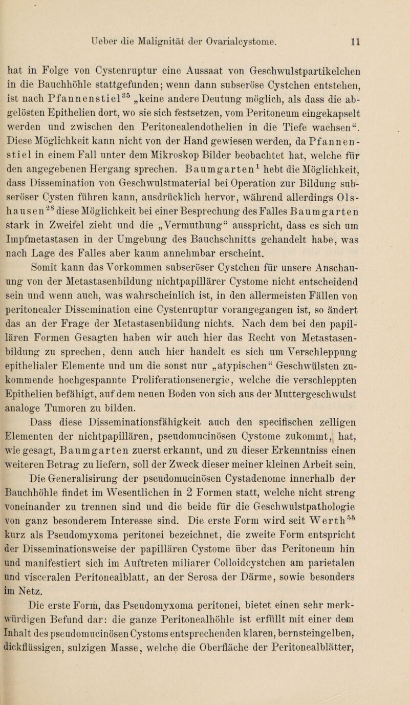 hat in Folge von Cystenruptur eine Aussaat von Geschwulstpartikelchen in die Bauchhöhle stattgefunden; wenn dann subseröse Cystchen entstehen, ist nach Pfannenstiel35 „keine andere Deutung möglich, als dass die ab- gelösten Epithelien dort, wo sie sich festsetzen, vom Peritoneum eingekapselt werden und zwischen den Peritonealendothelien in die Tiefe wachsen“. Diese Möglichkeit kann nicht von der Hand gewiesen werden, da Pfannen - stiel in einem Fall unter dem Mikroskop Bilder beobachtet hat, welche für den angegebenen Hergang sprechen. Baumgarten1 hebt die Möglichkeit, dass Dissemination von Geschwulstmaterial bei Operation zur Bildung sub¬ seröser Cysten führen kann, ausdrücklich hervor, während allerdings Ols- hausen“8 diese Möglichkeit bei einer Besprechung des Falles Baum garten stark in Zweifel zieht und die „Vermuthung“ ausspricht, dass es sich um Impfmetastasen in der Umgebung des Bauchschnitts gehandelt habe, was nach Lage des Falles aber kaum annehmbar erscheint. Somit kann das Vorkommen subseröser Cystchen für unsere Anschau¬ ung von der Metastasenbildung nichtpapillärer Cystome nicht entscheidend sein und wenn auch, was wahrscheinlich ist, in den allermeisten Fällen von peritonealer Dissemination eine Cystenruptur vorangegangen ist, so ändert das an der Frage der Metastasenbildung nichts. Nach dem bei den papil¬ lären Formen Gesagten haben wir auch hier das Recht von Metastasen¬ bildung zu sprechen, denn auch hier handelt es sich um Verschleppung epithelialer Elemente und um die sonst nur „atypischen“ Geschwülsten zu¬ kommende hochgespannte Proliferationsenergie, welche die verschleppten Epithelien befähigt, auf dem neuen Boden von sich aus der Muttergeschwulst analoge Tumoren zu bilden. Dass diese Disseminationsfähigkeit auch den specifischen zelligen Elementen der nichtpapillären, pseudomucinösen Cystome zukommt, hat, wie gesagt, Baumgarten zuerst erkannt, und zu dieser Erkenntniss einen weiteren Betrag zu liefern, soll der Zweck dieser meiner kleinen Arbeit sein. Die Generalisirung der pseudomucinösen Cystadenome innerhalb der Bauchhöhle findet im Wesentlichen in 2 Formen statt, welche nicht streng voneinander zu trennen sind und die beide für die Geschwulstpathologie von ganz besonderem Interesse sind. Die erste Form wird seit Werth55 kurz als Pseudomyxoma peritonei bezeichnet, die zweite Form entspricht der Disseminationsweise der papillären Cystome über das Peritoneum hin und manifestiert sich im Auftreten miliarer Colloidcystchen am parietalen und visceralen Peritonealblatt, an der Serosa der Därme, sowie besonders im Netz. Die erste Form, das Pseudomyxoma peritonei, bietet einen sehr merk¬ würdigen Befund dar: die ganze Peritonealhöhle ist erfüllt mit einer dem Inhalt des pseudomucinösen Cystoms entsprechenden klaren, bernsteingelben, dickflüssigen, sulzigen Masse, welche die Oberfläche der Peritonealblätter,