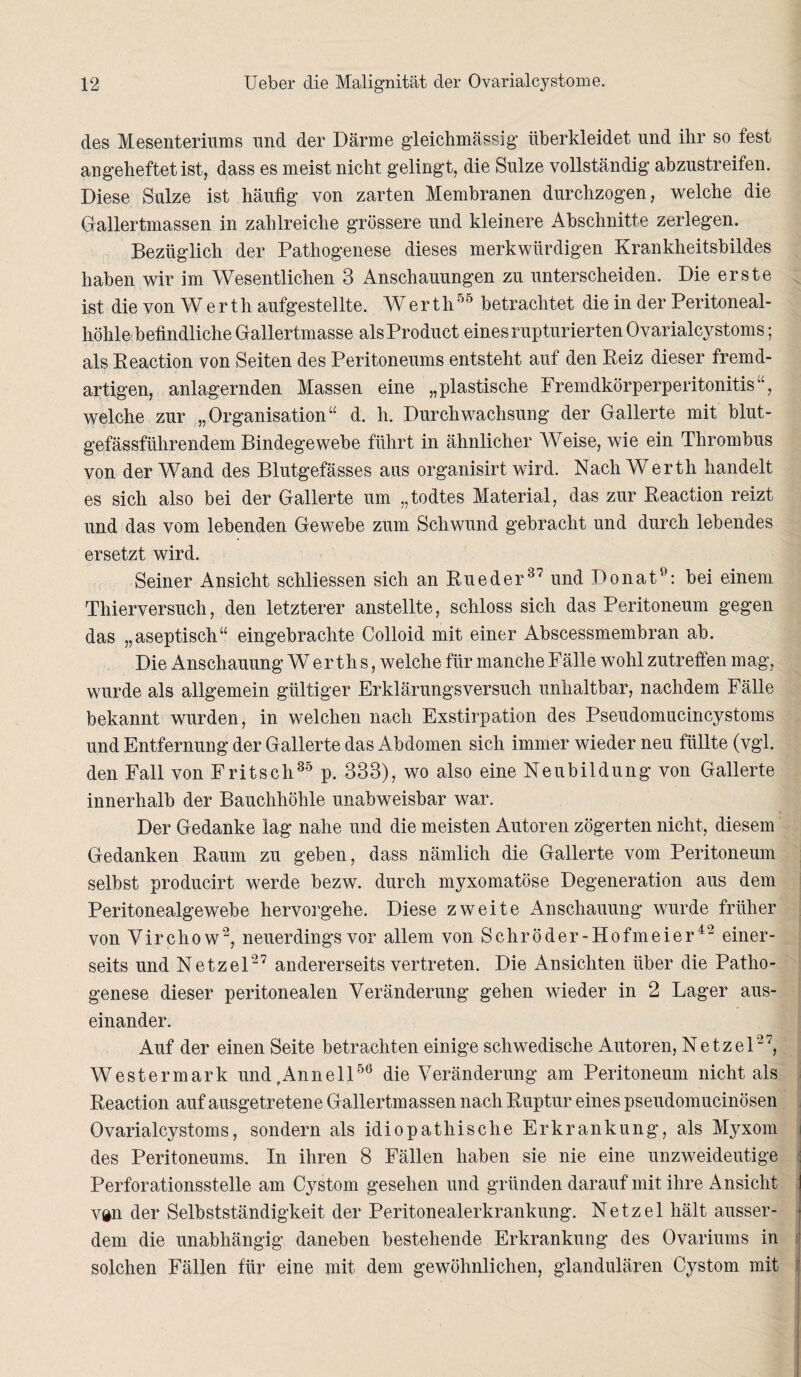 des Mesenteriums und der Därme gleichmässig überkleidet und ihr so fest an geheftet ist, dass es meist nicht gelingt, die Sülze vollständig abzustreifen. Diese Sülze ist häufig von zarten Membranen durchzogen, welche die Gallertmassen in zahlreiche grössere und kleinere Abschnitte zerlegen. Bezüglich der Pathogenese dieses merkwürdigen Krankheitsbildes haben wir im Wesentlichen 3 Anschauungen zu unterscheiden. Die erste ist die von Werth aufgestellte. Werth55 betrachtet die in der Peritoneal¬ höhle befindliche Gallertmasse als Product eines rupturierten Ovarialcystoms; als Eeaction von Seiten des Peritoneums entsteht auf den Reiz dieser fremd¬ artigen, anlagernden Massen eine „plastische Fremdkörperperitonitis1', welche zur „Organisation“ d. h. Durchwachsung der Gallerte mit blut¬ gefässführendem Bindegewebe führt in ähnlicher Weise, wie ein Thrombus von der Wand des Blutgefässes aus organisirt wird. Nach Werth handelt es sich also bei der Gallerte um „todtes Material, das zur Reaction reizt und das vom lebenden Gewebe zum Schwund gebracht und durch lebendes ersetzt wird. Seiner Ansicht schliessen sich an Rueder37 und Ponat9: bei einem Thierversuch, den letzterer anstellte, schloss sich das Peritoneum gegen das „aseptisch“ eingebrachte Colloid mit einer Abscessmembran ab. Die Anschauung Werths, welche für manche Fälle wohl zutreffen mag, wurde als allgemein gültiger Erklärungsversuch unhaltbar, nachdem Fälle bekannt wurden, in welchen nach Exstirpation des Pseudomucincystoms und Entfernung der Gallerte das Abdomen sich immer wieder neu füllte (vgl. den Fall von Fritsch35 p. 333), wo also eine Neubildung von Gallerte innerhalb der Bauchhöhle unabweisbar war. Der Gedanke lag nahe und die meisten Autoren zögerten nicht, diesem Gedanken Raum zu geben, dass nämlich die Gallerte vom Peritoneum selbst producirt werde bezw. durch myxomatöse Degeneration aus dem Peritonealgewebe hervorgehe. Diese zweite Anschauung wurde früher von Virchow2, neuerdings vor allem von Schröder-Hofmeier42 einer¬ seits und Netzei27 andererseits vertreten. Die Ansichten über die Patho¬ genese dieser peritonealen Veränderung gehen wieder in 2 Lager aus¬ einander. Auf der einen Seite betrachten einige schwedische Autoren, Netzel27, Westermark und,Annell56 die Veränderung am Peritoneum nicht als Reaction auf ausgetretene Gallertmassen nach Ruptur eines pseudomucinösen Ovarialcystoms, sondern als idiopathische Erkrankung, als Myxom des Peritoneums. In ihren 8 Fällen haben sie nie eine unzweideutige Perforationsstelle am Cystom gesehen und gründen darauf mit ihre A nsicht van der Selbstständigkeit der Peritonealerkrankung. Netzel hält ausser¬ dem die unabhängig daneben bestehende Erkrankung des Ovariums in solchen Fällen für eine mit dem gewöhnlichen, glandulären Cystom mit