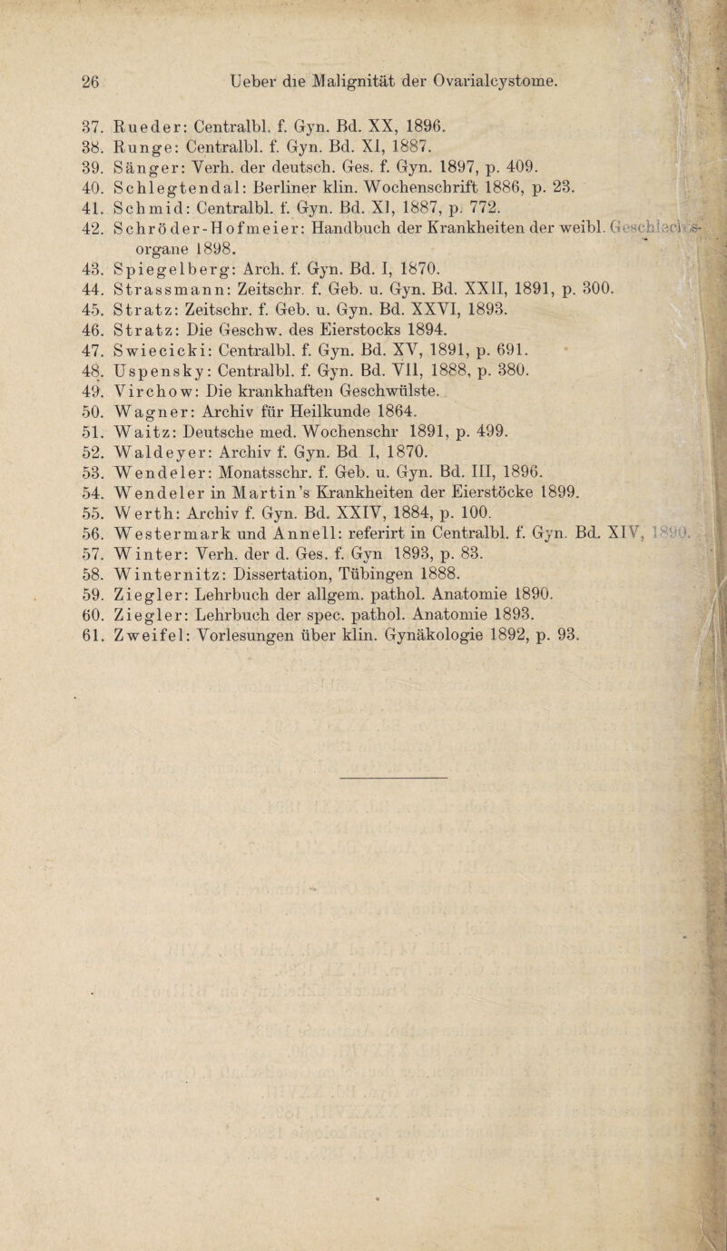 37. Rueder: Centralbl, f. Gyn. Bd. XX, 1896. 38. Runge: Centralbl. f. Gyn. Bd. XI, 1887. 39. Sänger: Verh. der deutsch. Ges. f. Gyn. 1897, p. 409. 40. Schlegtendal: Berliner klin. Wochenschrift 1886, p. 23. 41. Schmid: Centralbl. f. Gyn. Bd. XI, 1887, p. 772. 42. S c h r ö d e r - H o f ni e i e r: Handbuch der Krankheiten der weibl. G Organe 1898. 43. Spiegelberg: Arch. f. Gyn. Bd. I, 1870. 44. Strassmann: Zeitschr. f. Geb. u. Gyn. Bd. XXII, 1891, p. 300. 45. Stratz: Zeitschr. f. Geb. u. Gyn. Bd. XXYI, 1893. 46. Stratz: Die Geschw. des Eierstocks 1894. 47. Swiecicki: Centralbl. f. Gyn. Bd. XV, 1891, p. 691. 48. Uspensky: Centralbl. f. Gyn. Bd. VII, 1888, p. 380. 49. Virchow: Die krankhaften Geschwülste. 50. Wagner: Archiv für Heilkunde 1864. 51. Waitz: Deutsche med. Wochenschr 1891, p. 499. 52. Waldeyer: Archiv f. Gyn. Bd I, 1870. 53. Wendeier: Monatsschr. f. Geb. u. Gyn. Bd. III, 1896. 54. Wendeier in Martin’s Krankheiten der Eierstöcke 1899. 55. W erth: Archiv f. Gyn. Bd. XXIV, 1884, p. 100. 56. Westermark und Annell: referirt in Centralbl. f. Gyn. Bd. XIV 57. Winter: Verh. der d. Ges. f. Gyn 1893, p. 83. 58. Winternitz: Dissertation, Tübingen 1888. 59. Ziegler: Lehrbuch der allgem. pathol. Anatomie 1890. 60. Ziegler: Lehrbuch der spec. pathol. Anatomie 1893. 61. Zweifel: Vorlesungen über klin. Gynäkologie 1892, p. 93.