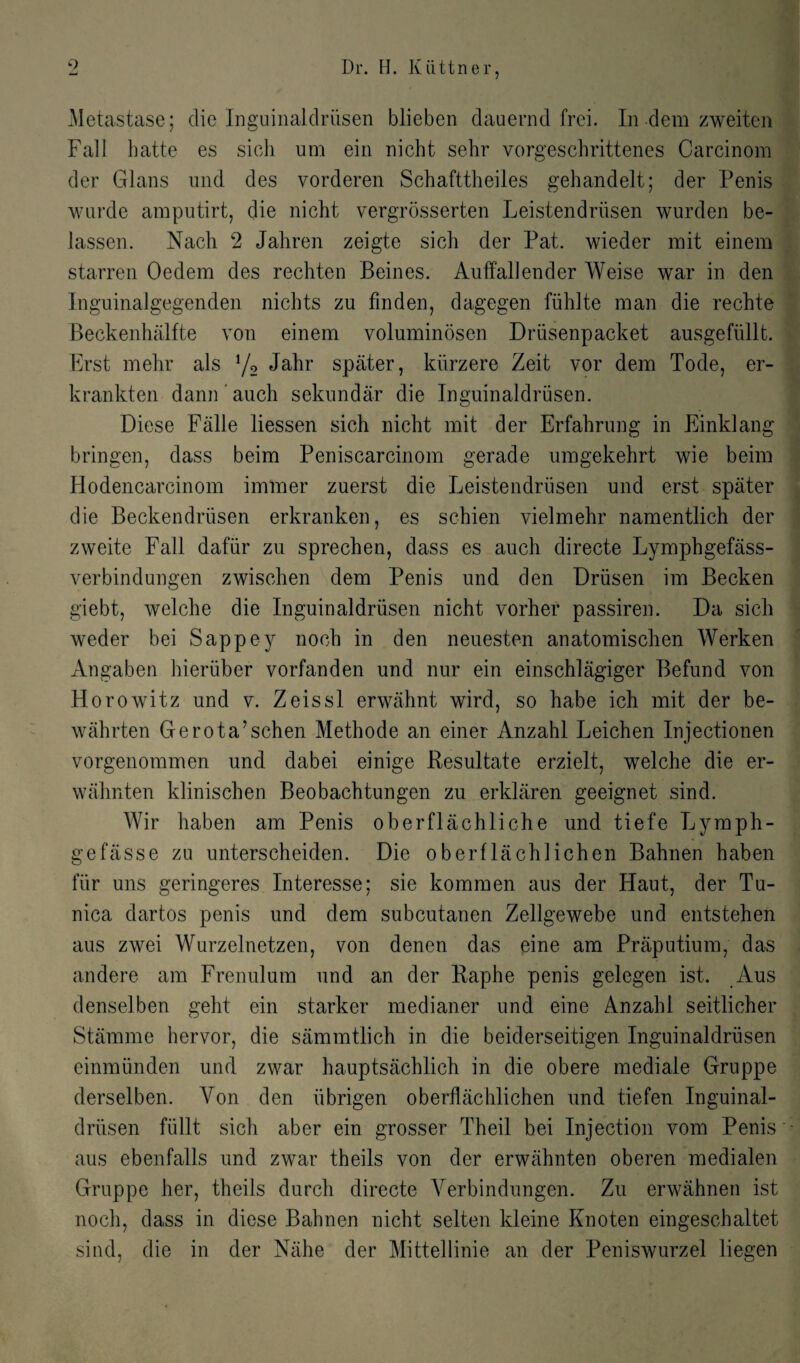 Metastase; die Inguinaldriisen blieben dauernd frei. In dem zweiten Fall batte es sich um ein nicht sehr vorgeschrittenes Carcinom der Gians und des vorderen Schafttheiles gehandelt; der Penis wurde araputirt, die nicht vergrosserten Leistendriisen wurden be- lassen. Nach 2 Jahren zeigte sich der Pat. wieder mit einem starren Oedem des rechten Beines. Auffallender Weise war in den Inguinalgegenden nichts zu finden, dagegen fuhlte man die rechte Beckenhalfte von einem voluminosen Driisenpacket ausgefiillt. Erst mehr als l/2 Jahr spater, kiirzere Zeit vor dem Tode, er- krankten dann auch sekundar die Inguinaldriisen. Diese Falle liessen sich nicht mit der Erfahrung in Einklang bringen, dass beim Peniscarcinom gerade umgekehrt wie beim Hodencarcinom immer zuerst die Leistendriisen und erst spater die Beckendriisen erkranken, es schien vielmehr namentlich der zweite Fall dafiir zu sprechen, dass es auch directe Lymphgefass- verbindungen zwischen dem Penis und den Driisen im Becken giebt, welche die Inguinaldriisen nicht vorher passiren. Da sich weder bei Sappey noch in den neuesten anatomischen Werken Angaben hieriiber vorfanden und nur ein einschlagiger Befund von Horowitz und v. Zeissl erwahnt wird, so habe ich mit der be- wahrten Gerota’schen Methode an einer Anzahl Leichen Injectionen vorgenommen und dabei einige Resultate erzielt, welche die er- wahnten klinischen Beobachtungen zu erklaren geeignet sind. Wir haben am Penis oberflachliche und tiefe Lymph- gefasse zu unterscheiden. Die oberflachlichen Bahnen haben fiir uns geringeres Interesse; sie kommen aus der Haut, der Tu¬ nica dartos penis und dem subcutanen Zellgewebe und entstehen aus zwei Wurzelnetzen, von denen das eine am Praputium, das andere am Frenulum und an der Raphe penis gelegen ist. Aus denselben geht ein starker medianer und eine Anzahl seitlicher Stamme hervor, die sammtlich in die beiderseitigen Inguinaldriisen einmiinden und zwar hauptsachlich in die obere mediate Gruppe derselben. Yon den iibrigen oberflachlichen und tiefen Inguinal¬ driisen fiillt sich aber ein grosser Theil bei Injection vom Penis aus ebenfalls und zwar theils von der erwahnten oberen medialen Gruppe her, theils durcli directe Yerbindungen. Zu erwahnen ist noch, dass in diese Bahnen nicht selten kleine Knoten eingeschaltet sind, die in der Nahe der Mittellinie an der Peniswurzel liegen