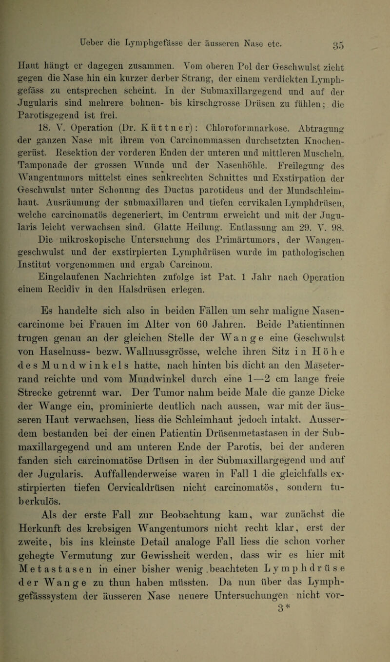 Haut hangt er dagegen zusammen. Vom oberen Pol der Geschwulst zieht gegen die Nase bin ein kurzer derber Strang, der einem verdickten Lympli- gefass zu entsprechen scheint. In der Submaxillargegend und auf der Jugularis sind mehrere bohnen- bis kirschgrosse Driisen zu fiihlen; die Parotisgegend ist frei. 18. V. Operation (Dr. K ii 11 n e r): Chloroformnarkose. Abtragung der ganzen Nase mit ihrem von Garcinommassen durchsetzten Knochen- geriist. Resektion der vorderen Enden der unteren und mittleren Muscheln. Tamponade der grossen Wunde und der Nasenhohle. Freilegung des Wangentumors mittelst eines senkrecliten Schnittes und Exstirpation der Geschwulst unter Schonung des Ductus parotideus und der Mundschleim- liaut. Ausraumung der submaxillaren und tiefen cervikalen Lymphdrusen, welche carcinomatos degeneriert, im Centrum erweicht und mit der Jugu¬ laris leiclit verwachsen sind. Glatte Heilung. Entlassung am 29. Y. 98. Die mikroskopische Untersucliung des Primartumors, der Wangen- geschwulst und der exstirpierten Lymphdrusen wurde im pathologischen Institut vorgenommen und ergab Carcinom. Eingelaufenen Nachrichten zufolge ist Pat. 1 Jahr nacli Operation einem Recidiv in den Halsdriisen erlegen. Es handelte sicli also in beiden Fallen um selir maligne Nasen- carcinome bei Frauen ini Alter von 60 Jahren. Beide Patientinnen trugen genau an der gleichen Stelle der W a n g e eine Gesclrwulst von Haselnuss- bezw. Wallnussgrosse, welclie ihren Sitz in H o li e des Mund winkels hatte, nach liinten bis dicht an den Maseter- rand reichte und vom Mundwinkel durch eine 1—2 cm lange f'reie Streoke getrennt war. Der Tumor nalrm beide Male die ganze Dicke der Wange ein, prominierte deutlicb nach aussen, war mit der aus¬ seren Haut verwachsen, liess die Schleimhaut jedocli intakt. Ausser- dem bestanden bei der einen Patientin Driisenmetastasen in der Sub¬ maxillargegend und am unteren Ende der Parotis, bei der anderen fanden sich carcinomatose Drtisen in der Submaxillargegend und auf der Jugularis. Auffallenderweise waren in Fall 1 die gleiclifalls ex¬ stirpierten tiefen Cervicaldriisen nicht carcinomatos, sondern tu¬ ber kulos. Als der erste Fall zur Beobachtung kam, war zunachst die Herkunft des krebsigen Wangentumors nicht reclit ldar, erst der zweite, bis ins kleinste Detail analoge Fall liess die schon vorher gehegte Vermutung zur Gewissheit werden, dass wir es hier mit Metastasen in einer bisher wenig .beac]iteten L y m p h d r il s e d e r W a n g e zu thun liaben mussten. Da nun iiber das Lymph- gefasssystem der ausseren Nase neuere Untersuchungen nicht vor- 3*