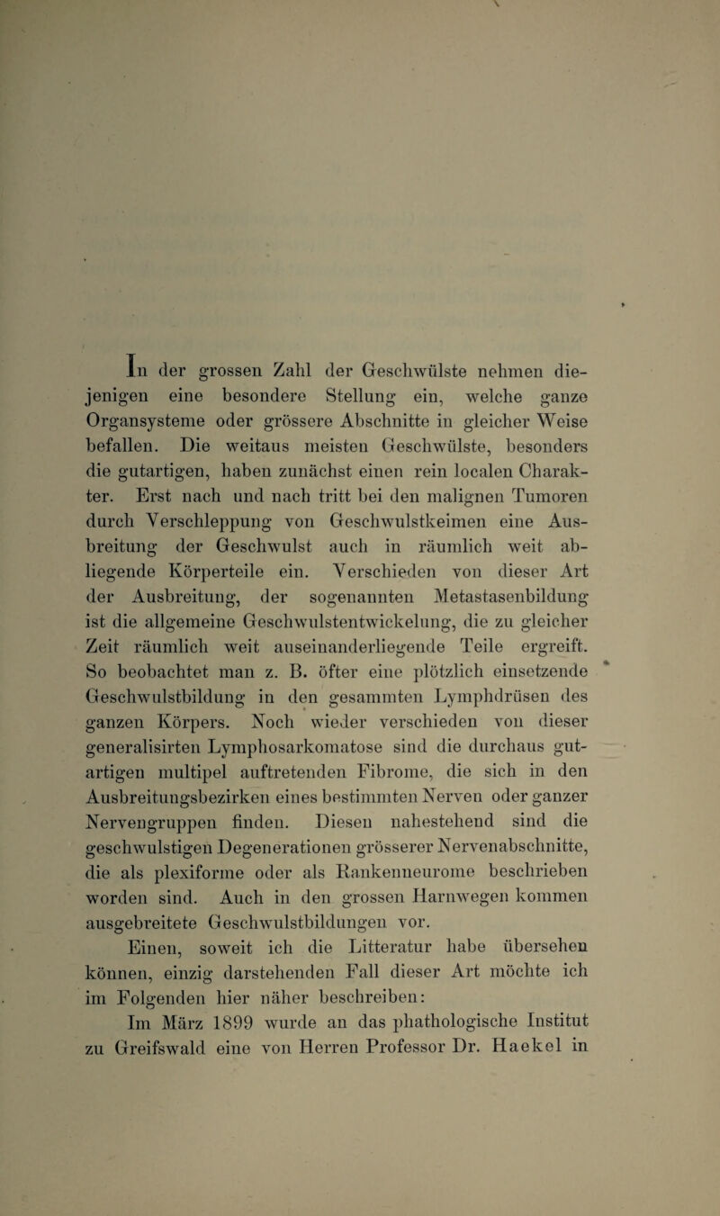 In der grossen Zahl der Geschwülste nehmen die¬ jenigen eine besondere Stellung ein, welche ganze Organsysteme oder grössere Abschnitte in gleicher Weise befallen. Die weitaus meisten Geschwülste, besonders die gutartigen, haben zunächst einen rein localen Charak¬ ter. Erst nach und nach tritt bei den malignen Tumoren durch Verschleppung von Geschwulstkeimen eine Aus¬ breitung der Geschwulst auch in räumlich weit ab¬ liegende Körperteile ein. Verschieden von dieser Art der Ausbreitung, der sogenannten Metastasenbildung ist die allgemeine Geschwulstentwickelung, die zu gleicher Zeit räumlich weit auseinanderliegende Teile ergreift. So beobachtet man z. B. öfter eine plötzlich einsetzende Geschwulstbildung in den gesummten Lymphdrüsen des ganzen Körpers. Noch wieder verschieden von dieser generalisirten Lymphosarkomatose sind die durchaus gut¬ artigen multipel auftretenden Fibrome, die sich in den Ausbreitungsbezirken eines bestimmten Nerven oder ganzer Nervengruppen finden. Diesen nahestehend sind die geschwulstigen Degenerationen grösserer Nervenabschnitte, die als plexiforme oder als Kankenneurome beschrieben worden sind. Auch in den grossen Harnwegen kommen ausgebreitete Geschwulstbildungen vor. Einen, soweit ich die Litteratur habe übersehen können, einzig darstehenden Fall dieser Art möchte ich im Folgenden hier näher beschreiben: Im März 1899 wurde an das phathologische Institut zu Greifswald eine von Herren Professor Dr. Haekel in