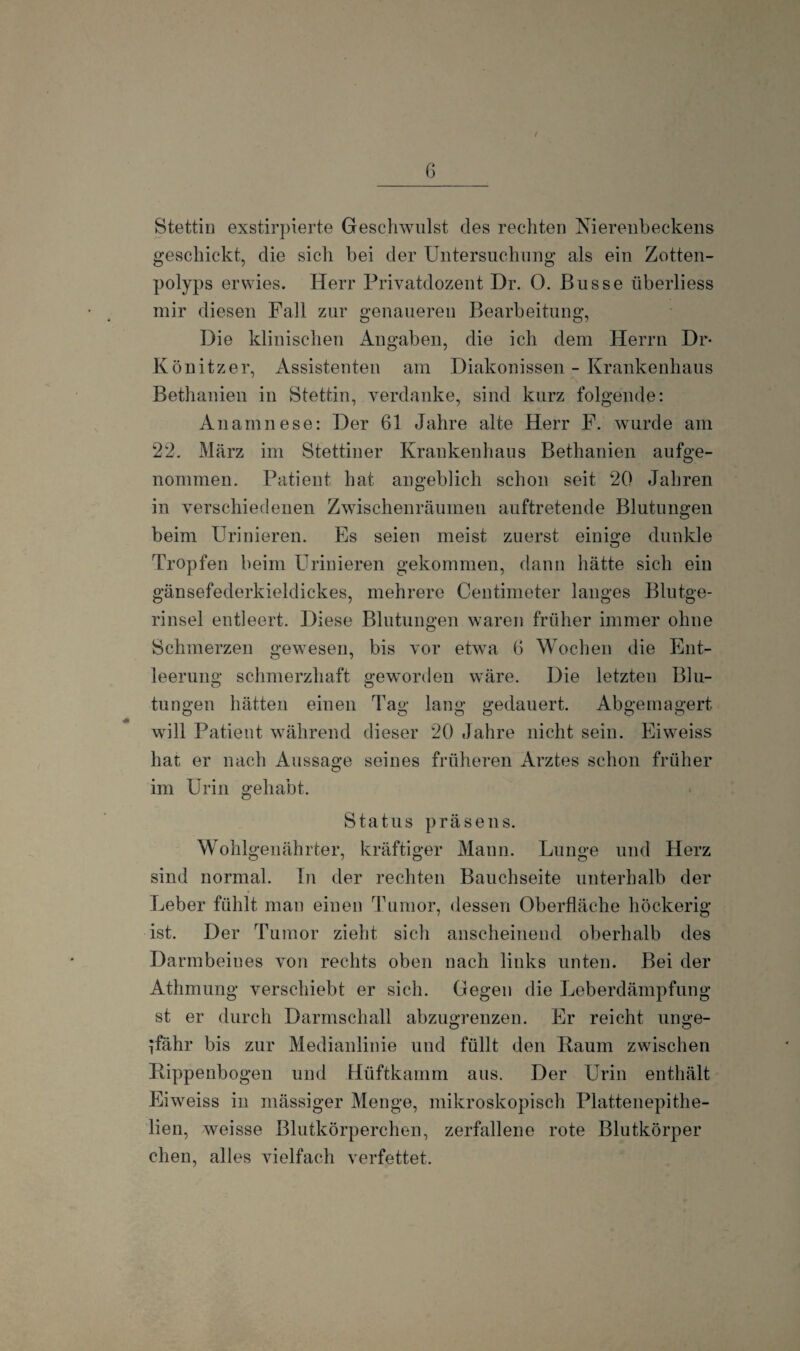 I 6 Stettin exstirpierte Geschwulst des rechten Nierenbeckens geschickt, die sich bei der Untersuchung als ein Zotten- polyps erwies. Herr Privatdozent Dr. O. Busse überliess mir diesen Fall zur genaueren Bearbeitung, Die klinischen Angaben, die ich dem Herrn Dr- Könitzer, Assistenten am Diakonissen - Krankenhaus Bethanien in Stettin, verdanke, sind kurz folgende: Anamnese: Der 61 Jahre alte Herr F. wurde am 22. März im Stettiner Krankenhaus Bethanien aufge¬ nommen. Patient hat angeblich schon seit 20 Jahren in verschiedenen Zwischenräumen auftretende Blutungen beim Urinieren. Es seien meist zuerst einige dunkle Tropfen beim Urinieren gekommen, dann hätte sich ein gänsefederkieldickes, mehrere Centimeter langes Blutge- rinsel entleert. Diese Blutungen waren früher immer ohne Schmerzen gewesen, bis vor etwa 6 Wochen die Ent¬ leerung schmerzhaft geworden wäre. Die letzten Blu- tungen hätten einen Tag lang gedauert. Abgemagert will Patient während dieser 20 Jahre nicht sein. Eiweiss hat er nach Aussage seines früheren Arztes schon früher im Urin gehabt. Status präsens. Wohlgenährter, kräftiger Mann. Lunge und Herz sind normal. In der rechten Bauchseite unterhalb der Leber fühlt man einen Tumor, dessen Oberfläche höckerig ist. Der Tumor zieht sich anscheinend oberhalb des Darmbeines von rechts oben nach links unten. Bei der Athmung verschiebt er sich. Gegen die Leberdämpfung st er durch Darmschall abzugrenzen. Er reicht unge¬ fähr bis zur Medianlinie und füllt den Raum zwischen Rippenbogen und Hüftkamm aus. Der Urin enthält Eiweiss in mässiger Menge, mikroskopisch Plattenepithe- lien, weisse Blutkörperchen, zerfallene rote Blutkörper chen, alles vielfach verfettet.