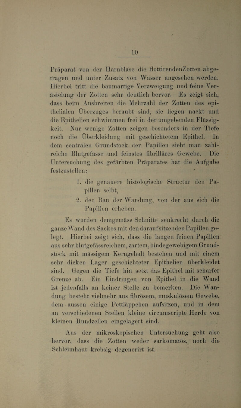 Präparat von der Harnblase die flottirendenZotten abge¬ tragen und unter Zusatz von Wasser angesehen werden. Hierbei tritt die baumartige Verzweigung und feine Ver¬ ästelung der Zotten sehr deutlich hervor. Es zeigt sich, dass beim Ausbreiten die Mehrzahl der Zotten des epi¬ thelialen Überzuges beraubt sind, sie liegen nackt und die Epithelieu schwimmen frei in der umgebenden Flüssig¬ keit. Nur wenige Zotten zeigen besonders in der Tiefe noch die Überkleidung mit geschichtetem Epithel. In dem centralen Grundstock der Papillen sieht man zahl¬ reiche Blutgefässe und feinstes fibrilläres Gewebe. Die Untersuchung des gefärbten Präparates hat die Aufgabe festzustellen: 1. die genauere histologische Struetur den Pa¬ pillen seiht, *2. den Bau der Wandung, von der aus sich die Papillen erheben. Es wurden demgemäss Schnitte senkrecht durch die ganze Wand des Sackes mit den darauf sitzenden Papillen ge¬ legt. Hierbei zeigt sich, dass die langen feinen Papillen aus sehr blutgefässreichem, zartem, bindegewebigem Grund¬ stock mit mässigem Kerngehalt bestehen und mit einem sehr dicken Lager geschichteter Epithelieu überkleidet sind. Gegen die Tiefe hin setzt das Epithel mit scharfer Grenze ab. Ein Eindringen von Epithel in die Wand ist jedenfalls an keiner Stelle zu bemerken. Die Wan¬ dung besteht vielmehr aus fibrösem, muskulösem Gewebe, dein aussen einige Fettläppchen aufsitzen, und in dem an verschiedenen Stellen kleine circumscripte Herde von kleinen Rundzellen eingelagert sind. Aus der mikroskopischen Untersuchung geht also hervor, dass die Zotten weder sarkomatös, noch die Schleimhaut krebsig degenerirt ist. o o