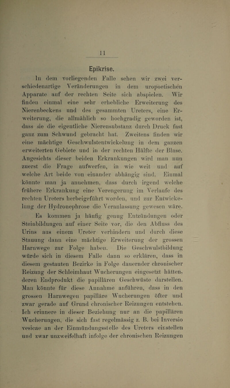 Epikrise. ln dem vorliegenden Falle sehen wir zwei ver¬ schiedenartige Veränderungen in dem uro poetischen Apparate auf der rechten Seite sich abspielen. Wir finden einmal eine sehr erhebliche Erweiterung; des Nierenbeckens lind des gesummten Ureters, eine Er- Weiterung, die allmählich so hochgradig geworden ist, dass sie die eigentliche Nierensubstanz durch Druck fast ganz zum Schwund gebracht hat. Zweitens finden wir eine mächtige Geschwulstentwickelung in dem ganzen erweiterten Gebiete und in der rechten Hälfte der Blase. Angesichts dieser beiden Erkrankungen wird man nun zuerst die Frage aufwerfen, in wie weit und auf welche Art beide von einander abhängig sind. Einmal könnte man ja annehmen, dass durch irgend welche frühere Erkrankung eine Verengerung im Verlaufe des rechten Ureters herbeigeführt worden, und zur Entwicke¬ lung der Hydronephrose die Veranlassung gewesen wäre. Es kommen ja häufig genug Entzündungen oder Steinbildungen auf einer Seite vor, die den Abfluss des Urins aus einem Ureter verhindern und durch diese Stauung dann eine mächtige Erweiterung der grossen Harnwege zur Folge haben. Die Geschwulstbildung würde sich in diesem Falle dann so erklären, dass in diesem gestauten Bezirke in Folge dauernder chronischer Reizung der Schleimhaut Wucherungen eingesetzt hätten, deren Endprodukt die papillären Geschwülste darstellen. Man könnte für diese Annahme anführen, dass in den grossen Harnwegen papilläre Wucherungen öfter und zwar gerade auf Grund chronischer Reizungen entstehen. Ich erinnere in dieser Beziehung nur an die papillären Wucherungen, die sich fast regelmässig z. B. bei Inversio vesicae an der Einmündungsstelle des Ureters einstellen und zwar unzweifelhaft infolge der chronischen Reizungen