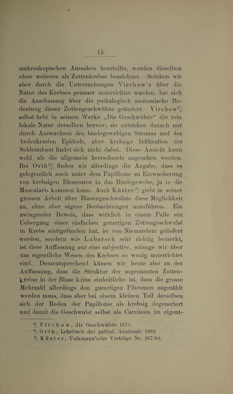 makroskopischen Aussehen beurteilte, wurden dieselben ohne weiteres als Zottenkrebse bezeichnet. Seitdem wir aber durch die Untersuchungen Virchow’s über die Natur des Krebses genauer unterrichtet wurden, hat sich die Anschauung über die pathalogisch anatomische Be¬ deutung dieser Zottengeschwülste geändert. Virchow1) selbst hebt in seinem Werke „Die Geschwülste“ die rein lokale Natur derselben hervor; sie entstehen danach nur durch Auswachsen des bindegewebigen Stromas und des bedeckenden Epithels, aber krebsige Infiltration der Schleimhaut findet sich nicht dabei. Diese Ansicht kann wohl als die allgemein herrschende angesehen werden. Bei Orth2 3) finden wir allerdings die Angabe, dass es gelegentlich auch unter dem Papillome zu Einwucherung von krebsigen Elementen in das Bindegewebe, ja in die Muscularis kommen kann. Auch Küster8) giebt in seiner grossen Arbeit über Blasengeschwülste diese Möglichkeit zu, ohne aber eigene Beobachtungen anzuführen. Ein zwingender Beweis, dass wirklich in einem Falle ein Uebergang einer einfachen gutartigen Zottengeschwulst o o O o o in Krebs stattgefunden hat, ist von Niemandem geliefert worden, sondern wie Lubarsch sehr richtig bemerkt, ist diese Auffassung nur eiue subjective, solange wir über das eigentliche Wesen des Krebses so wenig unterrichtet sind. Dementsprechend kämen wir heute also zu der Auffassung, dass die Struktur der sogenannten Zotten¬ krebse in der Blase keine einheitliche ist, dass die grosse Mehrzahl allerdings den gutartigen Fibromen zugezählt werden muss, dass aber bei einem kleinen Teil derselben sich der Boden der Papillome als krebsig degeneriert und damit die Geschwulst selbst als Carcinom im eigent- b V ircho w, die Geschwülste 1875. 2) Orth, Lehrbuch der patliol. Anatomie 1892. 3) Küster, Volkmaim’sche Vorträge Nr. 267/68.