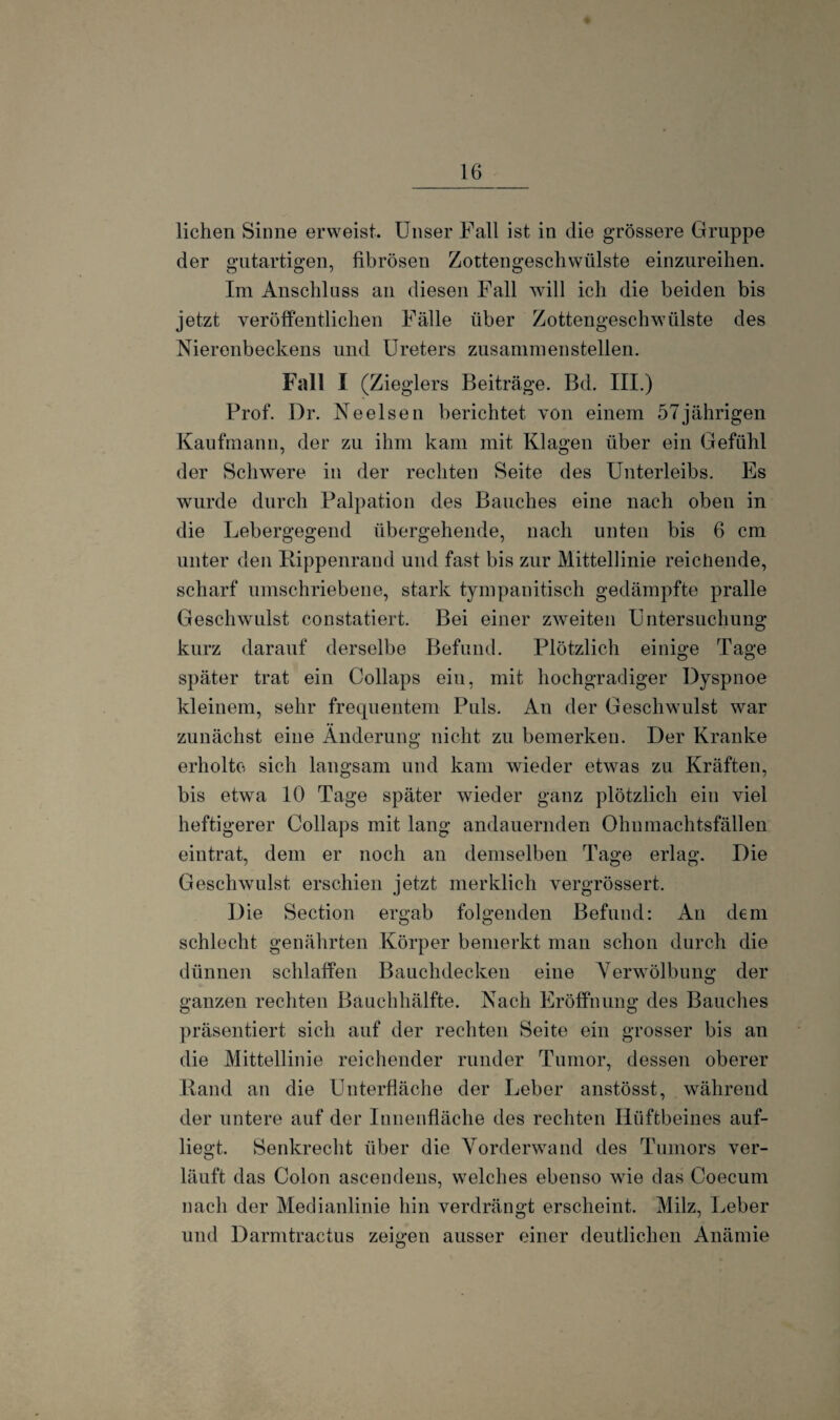 liehen Sinne erweist. Unser Fall ist in die grössere Gruppe der gutartigen, fibrösen Zottengeschwülste einzureihen. Im Anschluss an diesen Fall will ich die beiden bis jetzt veröffentlichen Fälle über Zottengeschwülste des Nierenbeckens und Ureters zusammen stellen. Fall I (Zieglers Beiträge. Bd. III.) Prof. Dr. Neelsen berichtet von einem 57jährigen Kaufmann, der zu ihm kam mit Klagen über ein Gefühl der Schwere in der rechten Seite des Unterleibs. Es wurde durch Palpation des Bauches eine nach oben in die Lebergegend übergehende, nach unten bis 6 cm unter den Rippenrand und fast bis zur Mittellinie reichende, scharf umschriebene, stark tympanitisch gedämpfte pralle Geschwulst constatiert. Bei einer zweiten Untersuchung kurz darauf derselbe Befund. Plötzlich einige Tage später trat ein Collaps ein, mit hochgradiger Dyspnoe kleinem, sehr frequentem Puls. An der Geschwulst war zunächst eine Änderung nicht zu bemerken. Der Kranke erholte sich langsam und kam wieder etwas zu Kräften, bis etwa 10 Tage später wieder ganz plötzlich ein viel heftigerer Collaps mit lang andauernden Ohumachtsfällen eintrat, dem er noch an demselben Tage erlag. Die Geschwulst erschien jetzt merklich vergrössert. Die Section ergab folgenden Befund: An dem schlecht genährten Körper bemerkt man schon durch die dünnen schlaffen Bauchdecken eine Verwölbung der ganzen rechten Bauchhälfte. Nach Eröffnung des Bauches präsentiert sich auf der rechten Seite ein grosser bis an die Mittellinie reichender runder Tumor, dessen oberer Rand an die ünterfläche der Leber anstösst, während der untere auf der Innenfläche des rechten Hüftbeines auf¬ liegt. Senkrecht über die Vorderwand des Tumors ver¬ läuft das Colon ascendens, welches ebenso wTie das Coecum nach der Medianlinie hin verdrängt erscheint. Milz, Leber und Darmtractus zeigen ausser einer deutlichen Anämie