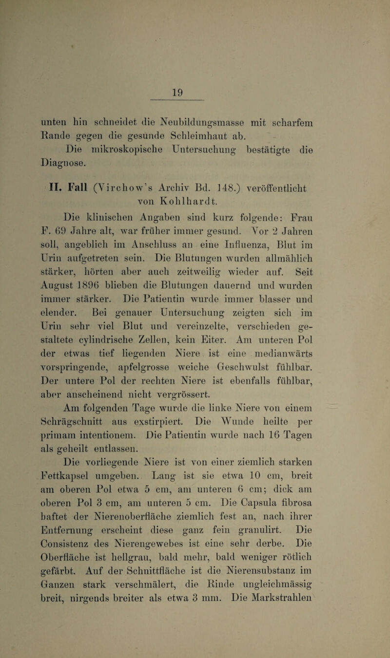 unten hin schneidet die Neubildungsmasse mit scharfem Rande gegen die gesunde Schleimhaut ab. Die mikroskopische Untersuchung bestätigte die Diagnose. II. Fall (Yirchow’s Archiv Bd. 148.) veröffentlicht von Kohl har dt. Die klinischen Angaben sind kurz folgende: Frau F. 69 Jahre alt, war früher immer gesund. Vor 2 Jahren soll, angeblich im Anschluss an eine Influenza, Blut im Urin aufgetreten sein. Die Blutungen wurden allmählich stärker, hörten aber auch zeitweilig wieder auf. Seit August 1896 blieben die Blutungen dauernd und wurden immer stärker. Die Patientin wurde immer blasser und elender. Bei genauer Untersuchung zeigten sich im Urin sehr viel Blut und vereinzelte, verschieden ge¬ staltete cylindrische Zellen, kein Eiter. Am unteren Pol der etwas tief liegenden Niere ist eine medianwärts vorspringende, apfelgrosse weiche Geschwulst fühlbar. Der untere Pol der rechten Niere ist ebenfalls fühlbar, aber anscheinend nicht vergrössert. Am folgenden Tage wurde die linke Niere von einem Schrägschnitt aus exstirpiert. Die Wunde heilte per primam intentionem. Die Patientin wurde nach 16 Tagen als geheilt entlassen. Die vorliegende Niere ist von einer ziemlich starken Fettkapsel umgeben. Lang ist sie etwa 10 cm, breit am oberen Pol etwa 5 cm, am unteren 6 cm; dick am oberen Pol 3 cm, am unteren 5 cm. Die Capsula fibrosa haftet der Nierenoberfläche ziemlich fest an, nach ihrer Entfernung erscheint diese ganz fein granulirt. Die Consistenz des Nierengewebes ist eine sehr derbe. Die Oberfläche ist hellgrau, bald mehr, bald weniger rötlich gefärbt. Auf der Schnittfläche ist die Nierensubstanz im Ganzen stark verschmälert, die Rinde ungleichmässig breit, nirgends breiter als etwa 3 mm. Die Markstrahlen