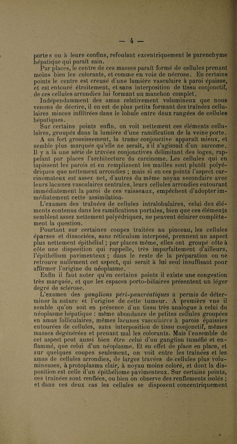 portes ou à leurs confins, refoulant excentriquement le parenchyme hépatique qui paraît sain. Par places, le centre de ces masses parait formé de cellules prenant moins bien les colorants, et comme en voie de nécrose. En certains points le centre est creusé d’une lumière vasculaire à paroi épaisse, et est entouré étroitement, et sans interposition de tissu conjonctif, de ces cellules arrondies lui formant un manchon complet. Indépendamment des amas relativement volumineux que nous venons de décrire, il en est de plus petits formant des traînées cellu¬ laires minces infiltrées dans le lobule entre deux rangées de cellules hépatiques. Sur certains points enfin, on voit nettement ces éléments cellu¬ laires, groupés dans la lumière d’une ramification de la veine porte. A un fort grossissement, la trame conjonctive apparaît mieux,, et semble plus marquée qu’elle ne serait, s'il s’agissait d’un sarcome. Il y a là une série de travées conjonctives délimitant des loges, rap¬ pelant par places l’architecture du carcinome. Les cellules qui en tapissent les parois et en remplissent les mailles sont plutôt polyé¬ driques que nettement arrondies ; mais si en ces points l'aspect car¬ cinomateux est assez net, d’autres du même noyau secondaire avec leurs lacunes vasculaires centrales, leurs cellules arrondies entourant immédiatement la paroi de ces vaisseaux, empêchent d’adopter im¬ médiatement cette assimilation- L’examen des traînées de cellules intralobulaires, celui des élé¬ ments contenus dans les ramifications portales, bien que ces éléments semblent assez nettement polyédriques, ne peuvent éclairer complète¬ ment la question. Pourtant sur certaines coupes traitées au pinceau, les cellules éparses et dissociées, sans réticulum interposé, prennent un aspect plus nettement épithélial ; par places même, elles ont groupé côte à côte une disposition qui rappelle, très imparfaitement d’ailleurs, l’épithélium pavimenteux ; dans le reste de la préparation on ne retrouve nullement cet aspect, qui serait à lui seul insuffisant pour affirmer l’origine du néoplasme. Enfin il faut noter qu’en certains points il existe une congestion très marquée, et que les espaces porto-biliaires présentent un léger degré de sclérose. L’examen des ganglions pèr [-pancréatiques a permis de déter¬ miner la nature et l’origine de cette tumeur. A première vue il semble qu’on soit en présence d'un tissu très analogue à celui du néoplasme hépatique : même abondance de petites cellules groupées en amas folliculaires, mêmes lacunes vasculaires à parois épaissies entourées de cellules, sans interposition de tissu conjonctif, mêmes masses dégénérées et prenant mal les colorants. Mais l'ensemble de cet aspect peut aussi bien être celui d'un ganglion tuméfié et en¬ flammé, que celui d’un néoplasme. Et en effet de place en place, et sur quelques coupes seulement, on voit entre les traînées et les amas de cellules arrondies, de larges travées de cellules plus volu¬ mineuses, à protoplasma clair, à noyau moins coloré, et dont la dis¬ position est celle d’un épithéliome pavimenteux. Sur certains points, ces traînées sont renflées, ou bien on observe des renflements isolés ; et dans ces deux cas les cellules se disposent concentriquement